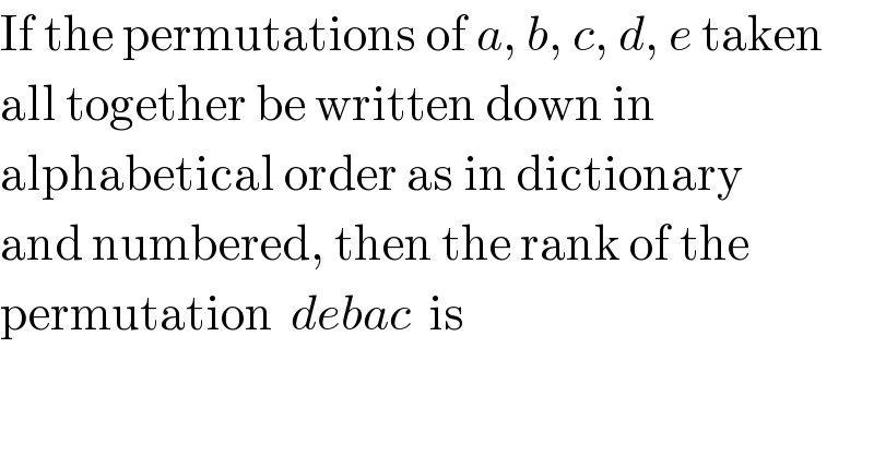 If the permutations of a, b, c, d, e taken  all together be written down in   alphabetical order as in dictionary  and numbered, then the rank of the  permutation  debac  is  