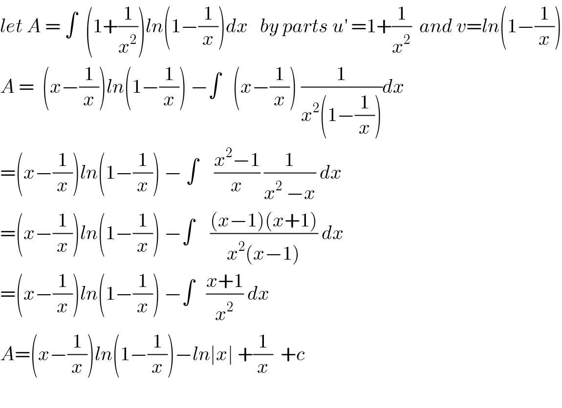 let A = ∫  (1+(1/x^2 ))ln(1−(1/x))dx   by parts u^′  =1+(1/x^2 )  and v=ln(1−(1/x))  A =  (x−(1/x))ln(1−(1/x)) −∫   (x−(1/x)) (1/(x^2 (1−(1/x))))dx  =(x−(1/x))ln(1−(1/x)) − ∫    ((x^2 −1)/x) (1/(x^2  −x)) dx  =(x−(1/x))ln(1−(1/x)) −∫    (((x−1)(x+1))/(x^2 (x−1))) dx  =(x−(1/x))ln(1−(1/x)) −∫   ((x+1)/x^2 ) dx  A=(x−(1/x))ln(1−(1/x))−ln∣x∣ +(1/x)  +c     