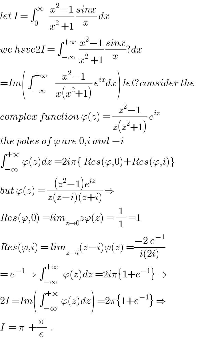 let I = ∫_0 ^∞    ((x^2 −1)/(x^2  +1)) ((sinx)/x) dx  we hsve2I = ∫_(−∞) ^(+∞)  ((x^2 −1)/(x^2  +1)) ((sinx)/x)?dx  =Im( ∫_(−∞) ^(+∞)     ((x^2 −1)/(x(x^2 +1))) e^(ix) dx) let?consider the   complex function ϕ(z) = ((z^2 −1)/(z(z^2 +1))) e^(iz)   the poles of ϕ are 0,i and −i  ∫_(−∞) ^(+∞)  ϕ(z)dz =2iπ{ Res(ϕ,0)+Res(ϕ,i)}  but ϕ(z) = (((z^2 −1)e^(iz) )/(z(z−i)(z+i))) ⇒  Res(ϕ,0) =lim_(z→0) zϕ(z) = (1/1) =1  Res(ϕ,i) = lim_(z→i) (z−i)ϕ(z) =((−2 e^(−1) )/(i(2i)))  = e^(−1)  ⇒ ∫_(−∞) ^(+∞)   ϕ(z)dz =2iπ{1+e^(−1) } ⇒  2I =Im( ∫_(−∞) ^(+∞)  ϕ(z)dz) =2π{1+e^(−1) } ⇒  I  = π  +(π/e)  .  