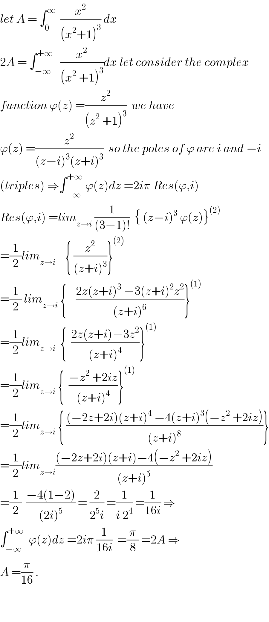 let A = ∫_0 ^∞   (x^2 /((x^2 +1)^3 )) dx  2A = ∫_(−∞) ^(+∞)    (x^2 /((x^2  +1)^3 ))dx let consider the complex  function ϕ(z) =(z^2 /((z^2  +1)^3 ))  we have   ϕ(z) =(z^2 /((z−i)^3 (z+i)^3 ))  so the poles of ϕ are i and −i  (triples) ⇒∫_(−∞) ^(+∞)  ϕ(z)dz =2iπ Res(ϕ,i)  Res(ϕ,i) =lim_(z→i)  (1/((3−1)!))  { (z−i)^3  ϕ(z)}^((2))   =(1/2)lim_(z→i)     { (z^2 /((z+i)^3 ))}^((2))   =(1/2) lim_(z→i)  {    ((2z(z+i)^3  −3(z+i)^2 z^2 )/((z+i)^6 ))}^((1))   =(1/2)lim_(z→i)   {  ((2z(z+i)−3z^2 )/((z+i)^4 ))}^((1))   =(1/2)lim_(z→i)  {  ((−z^2  +2iz)/((z+i)^4 ))}^((1))   =(1/2)lim_(z→i)  { (((−2z+2i)(z+i)^4  −4(z+i)^3 (−z^2  +2iz))/((z+i)^8 ))}  =(1/2)lim_(z→i) (((−2z+2i)(z+i)−4(−z^2  +2iz))/((z+i)^5 ))  =(1/2)  ((−4(1−2))/((2i)^5 )) = (2/(2^5 i)) =(1/(i 2^4 )) =(1/(16i)) ⇒  ∫_(−∞) ^(+∞)   ϕ(z)dz =2iπ (1/(16i))  =(π/8) =2A ⇒  A =(π/(16)) .      