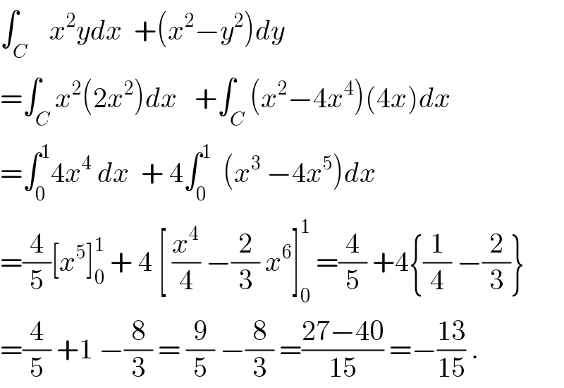 ∫_C    x^2 ydx  +(x^2 −y^2 )dy  =∫_C x^2 (2x^2 )dx   +∫_C (x^2 −4x^4 )(4x)dx  =∫_0 ^1 4x^4  dx  + 4∫_0 ^1   (x^3  −4x^5 )dx  =(4/5)[x^5 ]_0 ^1  + 4 [ (x^4 /4) −(2/3) x^6 ]_0 ^1  =(4/5) +4{(1/4) −(2/3)}  =(4/5) +1 −(8/3) = (9/5) −(8/3) =((27−40)/(15)) =−((13)/(15)) .  