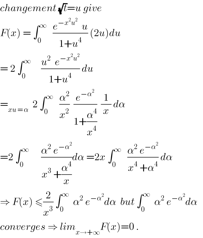 changement (√t)=u give  F(x) = ∫_0 ^∞    ((e^(−x^2 u^2 )   u)/(1+u^4 )) (2u)du  = 2 ∫_0 ^∞      ((u^2   e^(−x^2 u^2 ) )/(1+u^4 )) du  =_(xu = α)   2 ∫_0 ^∞    (α^2 /x^2 )  (e^(−α^2 ) /(1+(α^4 /x^4 )))  (1/x) dα  =2 ∫_0 ^∞       ((α^2  e^(−α^2 ) )/(x^3  +(α^4 /x)))dα =2x ∫_0 ^∞    ((α^2  e^(−α^2 ) )/(x^4  +α^4 )) dα  ⇒ F(x) ≤(2/x^3 ) ∫_0 ^∞   α^2  e^(−α^2 ) dα  but ∫_0 ^∞   α^2  e^(−α^2 ) dα   converges ⇒ lim_(x→+∞) F(x)=0 .  