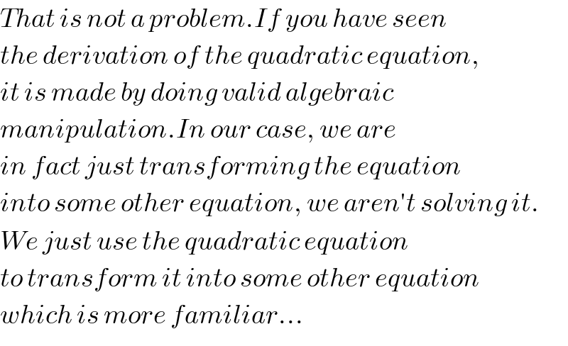 That is not a problem.If you have seen  the derivation of the quadratic equation,  it is made by doing valid algebraic  manipulation.In our case, we are  in fact just transforming the equation  into some other equation, we aren′t solving it.  We just use the quadratic equation  to transform it into some other equation  which is more familiar...  