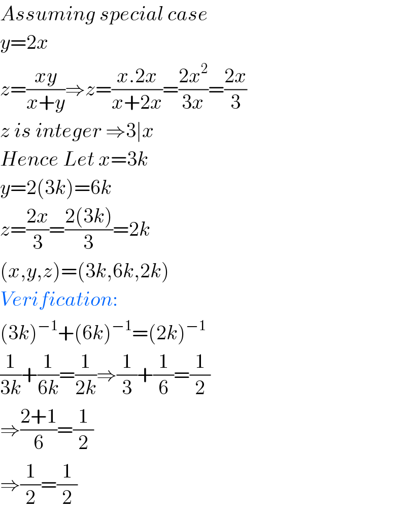 Assuming special case  y=2x  z=((xy)/(x+y))⇒z=((x.2x)/(x+2x))=((2x^2 )/(3x))=((2x)/3)  z is integer ⇒3∣x  Hence Let x=3k  y=2(3k)=6k  z=((2x)/3)=((2(3k))/3)=2k  (x,y,z)=(3k,6k,2k)  Verification:  (3k)^(−1) +(6k)^(−1) =(2k)^(−1)   (1/(3k))+(1/(6k))=(1/(2k))⇒(1/3)+(1/6)=(1/2)  ⇒((2+1)/6)=(1/2)  ⇒(1/2)=(1/2)  