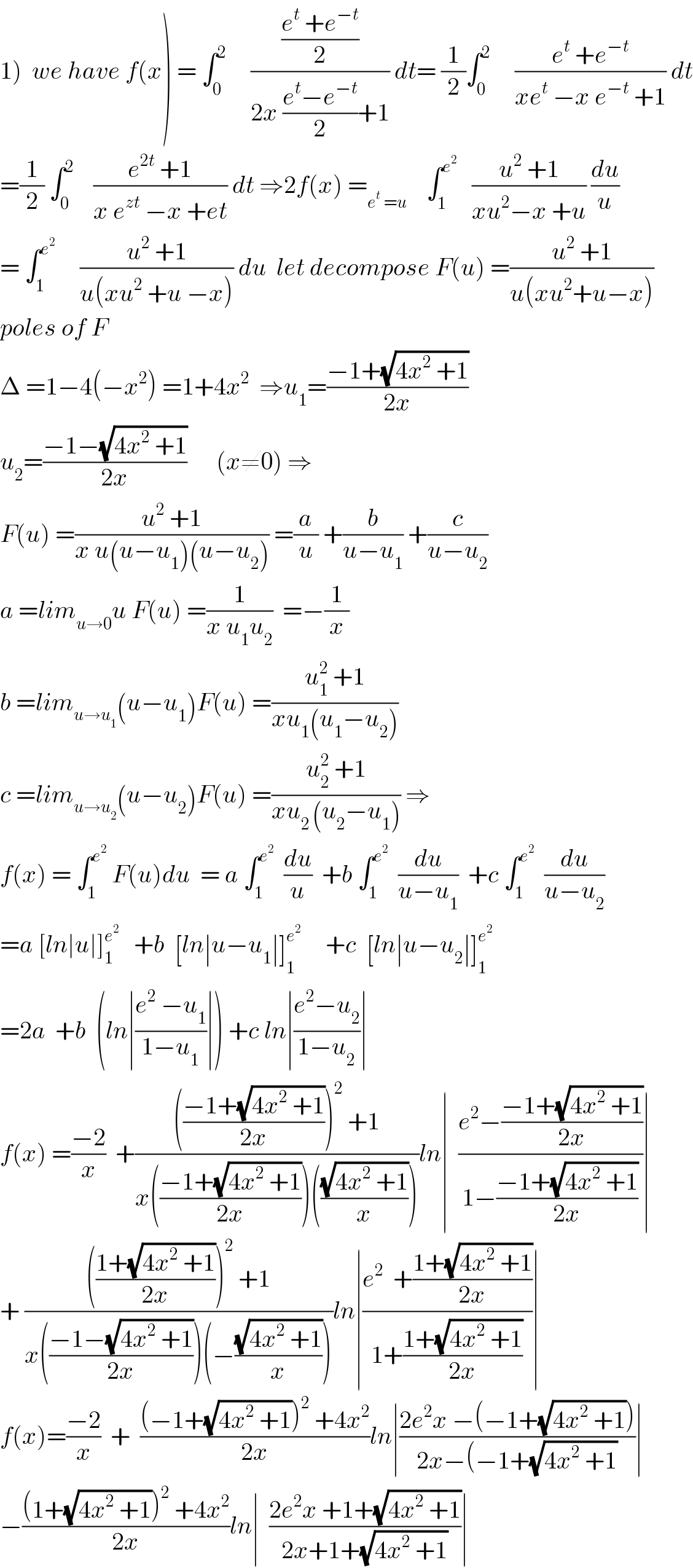 1)  we have f(x) = ∫_0 ^2      (((e^t  +e^(−t) )/2)/(2x ((e^t −e^(−t) )/2)+1)) dt= (1/2)∫_0 ^2      ((e^t  +e^(−t) )/(xe^t  −x e^(−t)  +1)) dt  =(1/2) ∫_0 ^2     ((e^(2t)  +1)/(x e^(zt)  −x +et)) dt ⇒2f(x) =_(e^t  =u)     ∫_1 ^e^2     ((u^2  +1)/(xu^2 −x +u)) (du/u)  = ∫_1 ^e^2       ((u^2  +1)/(u(xu^2  +u −x))) du  let decompose F(u) =((u^2  +1)/(u(xu^2 +u−x)))  poles of F  Δ =1−4(−x^2 ) =1+4x^2   ⇒u_1 =((−1+(√(4x^2  +1)))/(2x))  u_2 =((−1−(√(4x^2  +1)))/(2x))      (x≠0) ⇒  F(u) =((u^2  +1)/(x u(u−u_1 )(u−u_2 ))) =(a/u) +(b/(u−u_1 )) +(c/(u−u_2 ))  a =lim_(u→0) u F(u) =(1/(x u_1 u_2 ))  =−(1/x)  b =lim_(u→u_1 ) (u−u_1 )F(u) =((u_1 ^2  +1)/(xu_1 (u_1 −u_2 )))  c =lim_(u→u_2 ) (u−u_2 )F(u) =((u_2 ^2  +1)/(xu_(2 ) (u_2 −u_1 ))) ⇒  f(x) = ∫_1 ^e^2   F(u)du  = a ∫_1 ^e^2    (du/u)  +b ∫_1 ^e^2    (du/(u−u_1 ))  +c ∫_1 ^e^2    (du/(u−u_2 ))  =a [ln∣u∣]_1 ^e^2     +b  [ln∣u−u_1 ∣]_(1 ) ^e^2       +c  [ln∣u−u_2 ∣]_1 ^e^2    =2a  +b  (ln∣((e^2  −u_1 )/(1−u_1 ))∣) +c ln∣((e^2 −u_2 )/(1−u_2 ))∣  f(x) =((−2)/x)  +(((((−1+(√(4x^2  +1)))/(2x)))^2  +1)/(x(((−1+(√(4x^2  +1)))/(2x)))(((√(4x^2  +1))/x))))ln∣  ((e^2 −((−1+(√(4x^2  +1)))/(2x)))/(1−((−1+(√(4x^2  +1)))/(2x))))∣  + (((((1+(√(4x^2  +1)))/(2x)))^2  +1)/(x(((−1−(√(4x^2  +1)))/(2x)))(−((√(4x^2  +1))/x))))ln∣((e^2   +((1+(√(4x^2  +1)))/(2x)))/(1+((1+(√(4x^2  +1)))/(2x))))∣  f(x)=((−2)/x)  +  (((−1+(√(4x^2  +1)))^2  +4x^2 )/(2x))ln∣((2e^2 x −(−1+(√(4x^2  +1))))/(2x−(−1+(√(4x^2  +1))))∣  −(((1+(√(4x^2  +1)))^2  +4x^2 )/(2x))ln∣  ((2e^2 x +1+(√(4x^2  +1)))/(2x+1+(√(4x^2  +1))))∣  