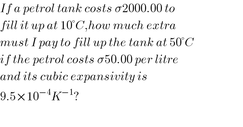 If a petrol tank costs σ2000.00 to  fill it up at 10°C,how much extra  must I pay to fill up the tank at 50°C  if the petrol costs σ50.00 per litre  and its cubic expansivity is  9.5×10^(−4) K^(−1) ?  