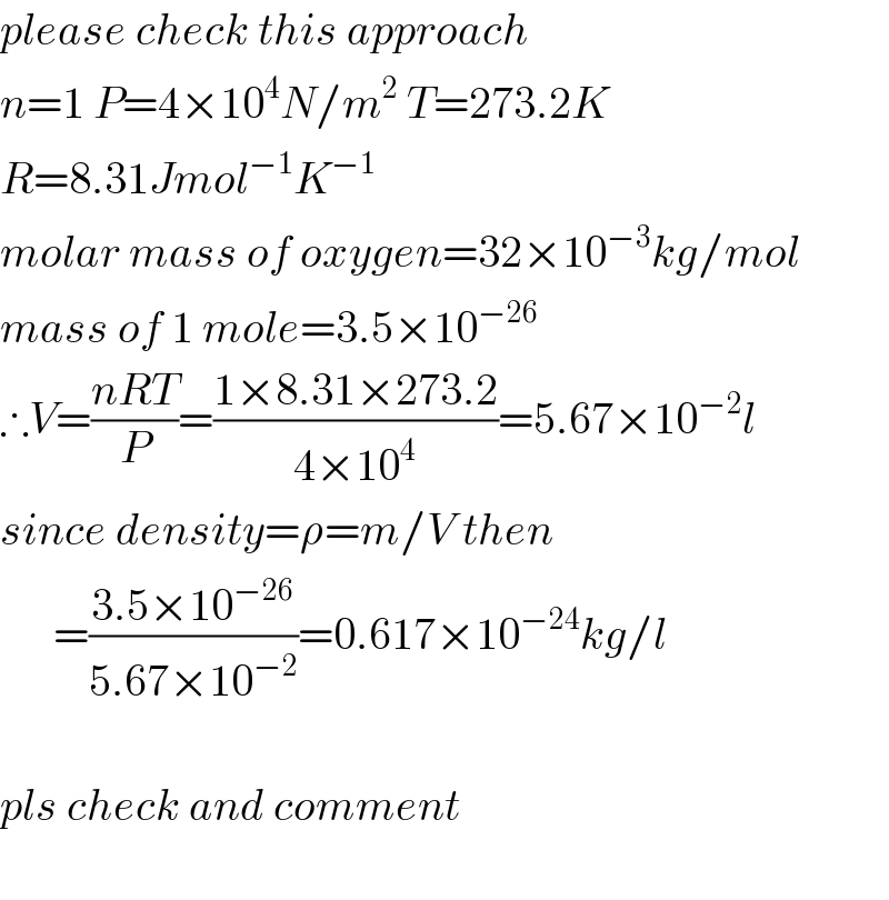 please check this approach  n=1 P=4×10^4 N/m^2  T=273.2K  R=8.31Jmol^(−1) K^(−1)    molar mass of oxygen=32×10^(−3) kg/mol  mass of 1 mole=3.5×10^(−26)   ∴V=((nRT)/P)=((1×8.31×273.2)/(4×10^4 ))=5.67×10^(−2) l  since density=ρ=m/V then        =((3.5×10^(−26) )/(5.67×10^(−2) ))=0.617×10^(−24) kg/l    pls check and comment    