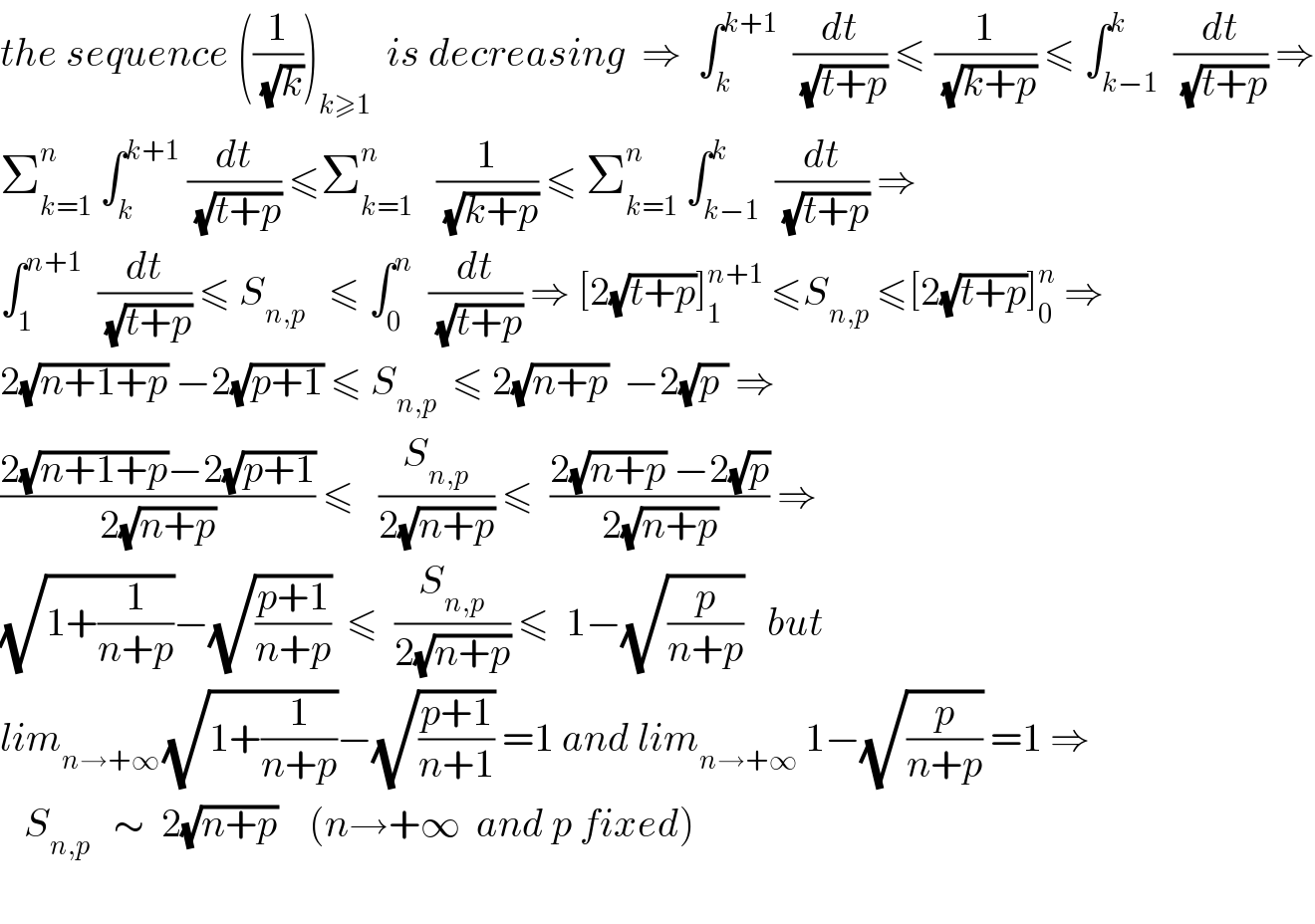 the sequence ((1/(√k)))_(k≥1)   is decreasing  ⇒  ∫_k ^(k+1)   (dt/(√(t+p))) ≤ (1/(√(k+p))) ≤ ∫_(k−1) ^k  (dt/(√(t+p))) ⇒  Σ_(k=1) ^n  ∫_k ^(k+1)  (dt/(√(t+p))) ≤Σ_(k=1) ^n    (1/(√(k+p))) ≤ Σ_(k=1) ^n  ∫_(k−1) ^k  (dt/(√(t+p))) ⇒  ∫_1 ^(n+1)   (dt/(√(t+p))) ≤ S_(n,p)    ≤ ∫_0 ^n   (dt/(√(t+p))) ⇒ [2(√(t+p))]_1 ^(n+1)  ≤S_(n,p)  ≤[2(√(t+p))]_0 ^n  ⇒  2(√(n+1+p)) −2(√(p+1)) ≤ S_(n,p)   ≤ 2(√(n+p))  −2(√(p )) ⇒  ((2(√(n+1+p))−2(√(p+1)))/(2(√(n+p)))) ≤   (S_(n,p) /(2(√(n+p)))) ≤  ((2(√(n+p)) −2(√p))/(2(√(n+p)))) ⇒  (√(1+(1/(n+p))))−(√((p+1)/(n+p)))  ≤  (S_(n,p) /(2(√(n+p)))) ≤  1−(√(p/(n+p)))   but  lim_(n→+∞ ) (√(1+(1/(n+p))))−(√((p+1)/(n+1))) =1 and lim_(n→+∞)  1−(√(p/(n+p))) =1 ⇒     S_(n,p)    ∼  2(√(n+p))    (n→+∞  and p fixed)     