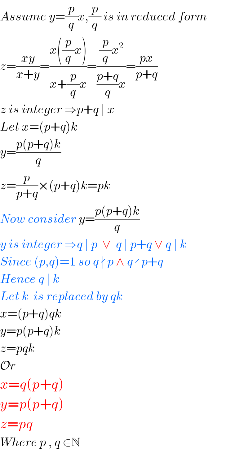 Assume y=(p/q)x,(p/q) is in reduced form  z=((xy)/(x+y))=((x((p/q)x))/(x+(p/q)x))=(((p/q)x^2 )/(((p+q)/q)x))=((px)/(p+q))  z is integer ⇒p+q ∣ x  Let x=(p+q)k  y=((p(p+q)k)/q)  z=(p/(p+q))×(p+q)k=pk  Now consider y=((p(p+q)k)/q)  y is integer ⇒q ∣ p  ∨  q ∣ p+q ∨ q ∣ k  Since (p,q)=1 so q ∤ p ∧ q ∤ p+q  Hence q ∣ k  Let k  is replaced by qk  x=(p+q)qk  y=p(p+q)k  z=pqk  Or  x=q(p+q)  y=p(p+q)  z=pq  Where p , q ∈N     