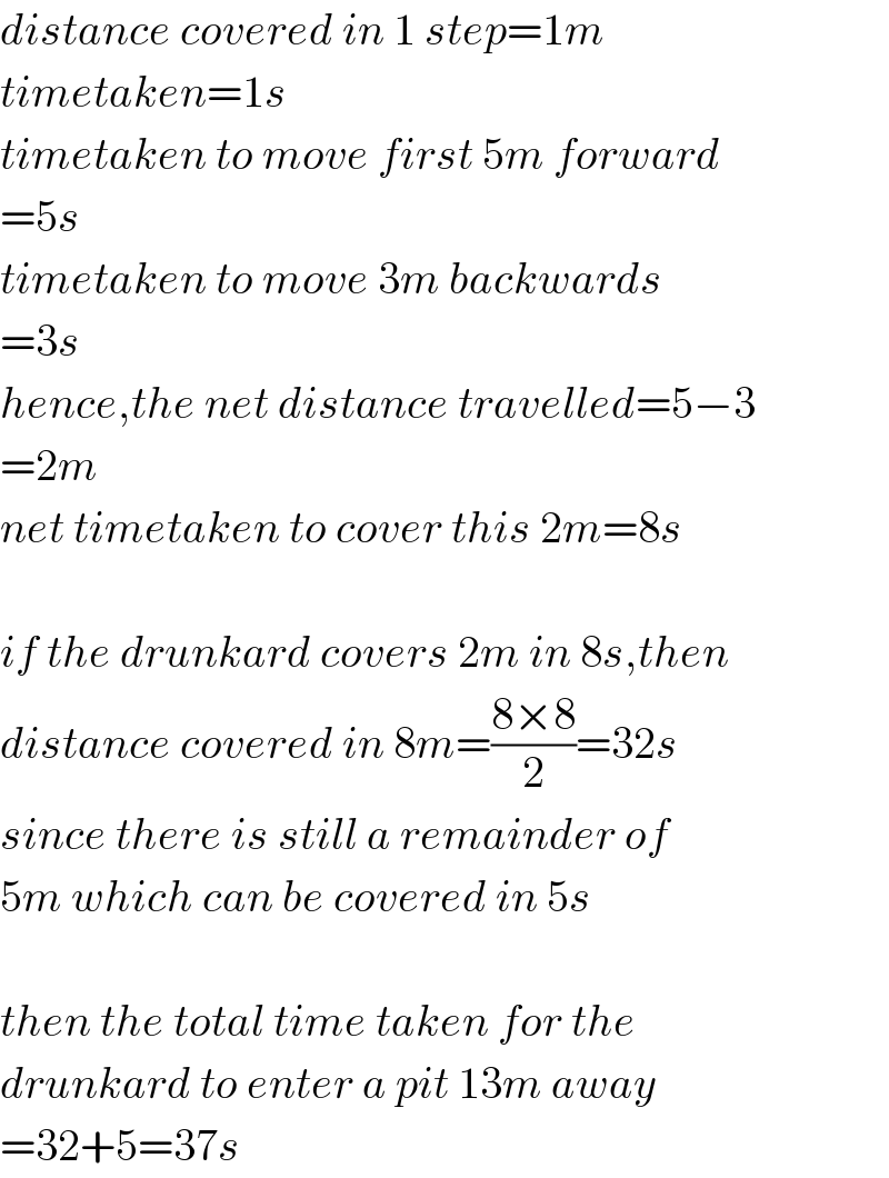 distance covered in 1 step=1m  timetaken=1s  timetaken to move first 5m forward  =5s  timetaken to move 3m backwards  =3s  hence,the net distance travelled=5−3  =2m  net timetaken to cover this 2m=8s    if the drunkard covers 2m in 8s,then  distance covered in 8m=((8×8)/2)=32s  since there is still a remainder of  5m which can be covered in 5s    then the total time taken for the  drunkard to enter a pit 13m away  =32+5=37s  