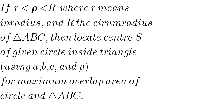 If  r < 𝛒 <R  where r means  inradius, and R the cirumradius  of △ABC, then locate centre S  of given circle inside triangle  (using a,b,c, and ρ)  for maximum overlap area of  circle and △ABC.  