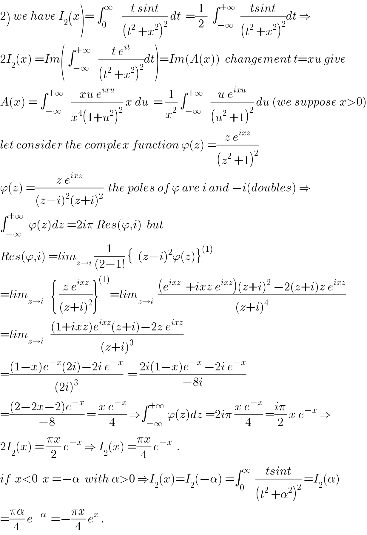 2) we have I_2 (x)= ∫_0 ^∞     ((t sint)/((t^2  +x^2 )^2 )) dt  =(1/2)  ∫_(−∞) ^(+∞)   ((tsint)/((t^2  +x^2 )^2 ))dt ⇒  2I_2 (x) =Im( ∫_(−∞) ^(+∞)    ((t e^(it) )/((t^2  +x^2 )^2 ))dt)=Im(A(x))  changement t=xu give  A(x) = ∫_(−∞) ^(+∞)    ((xu e^(ixu) )/(x^4 (1+u^2 )^2 )) x du  = (1/x^2 ) ∫_(−∞) ^(+∞)    ((u e^(ixu) )/((u^2  +1)^2 )) du (we suppose x>0)  let consider the complex function ϕ(z) =((z e^(ixz) )/((z^2  +1)^2 ))  ϕ(z) =((z e^(ixz) )/((z−i)^2 (z+i)^2 ))  the poles of ϕ are i and −i(doubles) ⇒  ∫_(−∞) ^(+∞)   ϕ(z)dz =2iπ Res(ϕ,i)  but  Res(ϕ,i) =lim_(z→i)  (1/((2−1!)) {  (z−i)^2 ϕ(z)}^((1))   =lim_(z→i)    { ((z e^(ixz) )/((z+i)^2 ))}^((1)) =lim_(z→i)   (((e^(ixz)   +ixz e^(ixz) )(z+i)^2  −2(z+i)z e^(ixz) )/((z+i)^4 ))  =lim_(z→i)    (((1+ixz)e^(ixz) (z+i)−2z e^(ixz) )/((z+i)^3 ))  =(((1−x)e^(−x) (2i)−2i e^(−x) )/((2i)^3 ))  = ((2i(1−x)e^(−x)  −2i e^(−x) )/(−8i))  =(((2−2x−2)e^(−x) )/(−8)) = ((x e^(−x) )/4) ⇒∫_(−∞) ^(+∞)  ϕ(z)dz =2iπ ((x e^(−x) )/4) =((iπ)/2) x e^(−x)  ⇒  2I_2 (x) = ((πx)/2) e^(−x)  ⇒ I_2 (x) =((πx)/4) e^(−x)   .  if  x<0  x =−α  with α>0 ⇒I_2 (x)=I_2 (−α) =∫_0 ^∞   ((tsint)/((t^2  +α^2 )^2 )) =I_2 (α)  =((πα)/4) e^(−α)   =−((πx)/4) e^x  .  