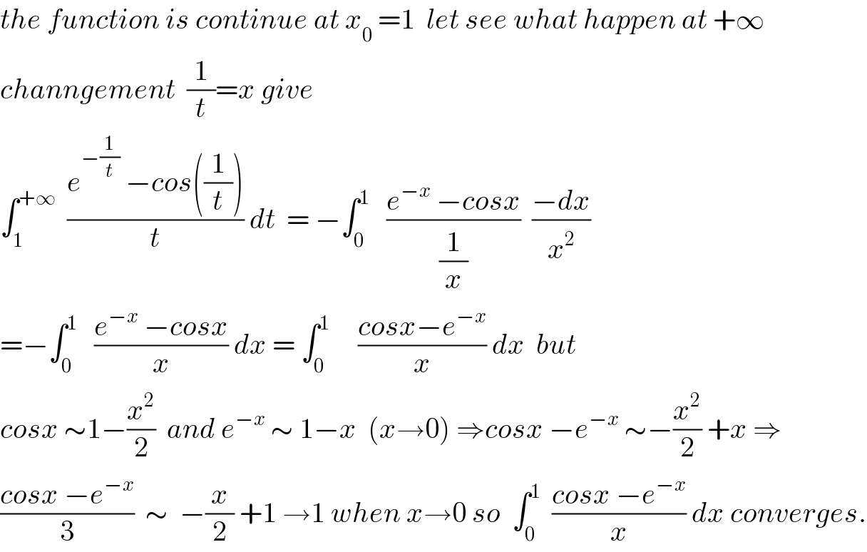the function is continue at x_0  =1  let see what happen at +∞  channgement  (1/t)=x give  ∫_1 ^(+∞)   ((e^(−(1/t))  −cos((1/t)))/t) dt  = −∫_0 ^1    ((e^(−x)  −cosx)/(1/x))  ((−dx)/x^2 )  =−∫_0 ^1    ((e^(−x)  −cosx)/x) dx = ∫_0 ^1      ((cosx−e^(−x) )/x) dx  but  cosx ∼1−(x^2 /2)  and e^(−x)  ∼ 1−x  (x→0) ⇒cosx −e^(−x)  ∼−(x^2 /2) +x ⇒  ((cosx −e^(−x) )/3)  ∼  −(x/2) +1 →1 when x→0 so  ∫_0 ^1   ((cosx −e^(−x) )/x) dx converges.  