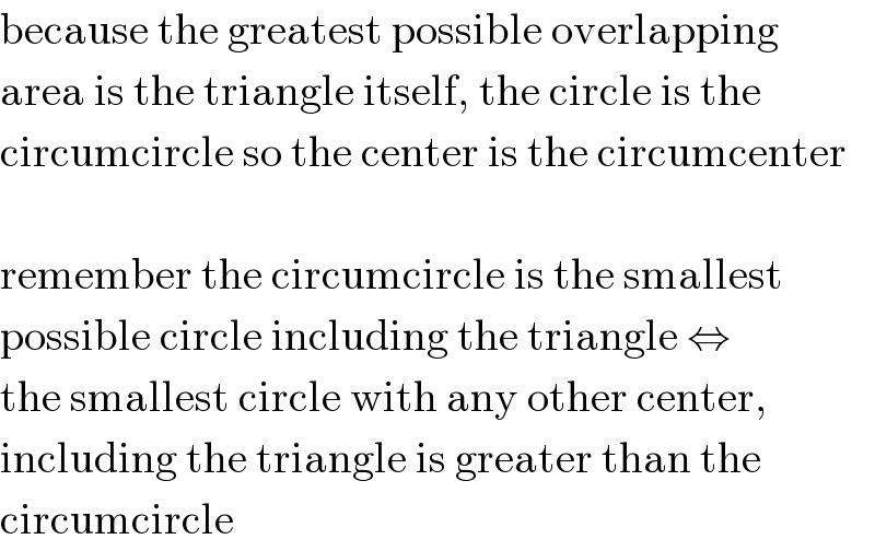 because the greatest possible overlapping  area is the triangle itself, the circle is the  circumcircle so the center is the circumcenter    remember the circumcircle is the smallest  possible circle including the triangle ⇔  the smallest circle with any other center,  including the triangle is greater than the  circumcircle  