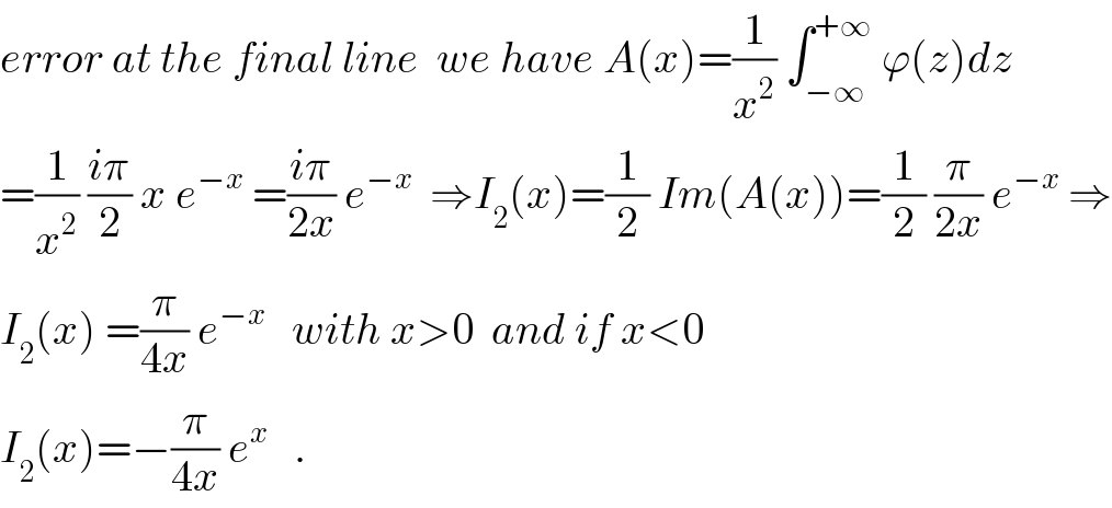 error at the final line  we have A(x)=(1/x^2 ) ∫_(−∞) ^(+∞)  ϕ(z)dz   =(1/x^2 ) ((iπ)/2) x e^(−x)  =((iπ)/(2x)) e^(−x)   ⇒I_2 (x)=(1/2) Im(A(x))=(1/2) (π/(2x)) e^(−x)  ⇒  I_2 (x) =(π/(4x)) e^(−x)    with x>0  and if x<0  I_2 (x)=−(π/(4x)) e^x    .  