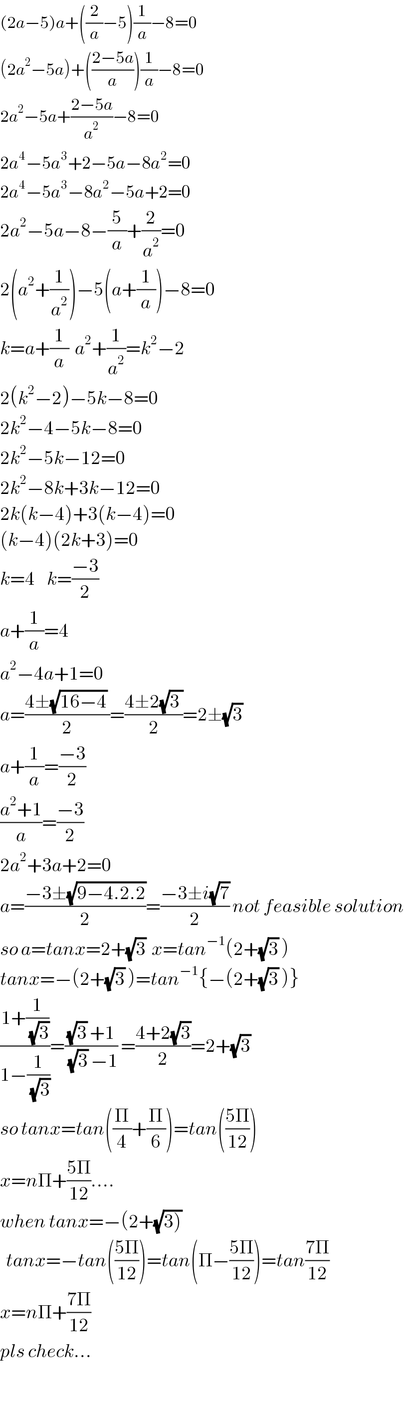 (2a−5)a+((2/a)−5)(1/a)−8=0  (2a^2 −5a)+(((2−5a)/a))(1/a)−8=0  2a^2 −5a+((2−5a)/a^2 )−8=0  2a^4 −5a^3 +2−5a−8a^2 =0  2a^4 −5a^3 −8a^2 −5a+2=0  2a^2 −5a−8−(5/a)+(2/a^2 )=0  2(a^2 +(1/a^2 ))−5(a+(1/a))−8=0  k=a+(1/a)  a^2 +(1/a^2 )=k^2 −2  2(k^2 −2)−5k−8=0  2k^2 −4−5k−8=0  2k^2 −5k−12=0  2k^2 −8k+3k−12=0  2k(k−4)+3(k−4)=0  (k−4)(2k+3)=0  k=4    k=((−3)/2)  a+(1/a)=4  a^2 −4a+1=0  a=((4±(√(16−4)) )/2)=((4±2(√(3 )))/2)=2±(√3)  a+(1/a)=((−3)/2)  ((a^2 +1)/a)=((−3)/2)  2a^2 +3a+2=0  a=((−3±(√(9−4.2.2)))/2)=((−3±i(√7))/2) not feasible solution  so a=tanx=2+(√3)  x=tan^(−1) (2+(√3) )  tanx=−(2+(√3) )=tan^(−1) {−(2+(√3) )}  ((1+(1/(√3)))/(1−(1/(√3))))=(((√3) +1)/((√3) −1)) =((4+2(√3))/2)=2+(√3)  so tanx=tan((Π/4)+(Π/6))=tan(((5Π)/(12)))  x=nΠ+((5Π)/(12))....  when tanx=−(2+(√(3)))    tanx=−tan(((5Π)/(12)))=tan(Π−((5Π)/(12)))=tan((7Π)/(12))  x=nΠ+((7Π)/(12))  pls check...    