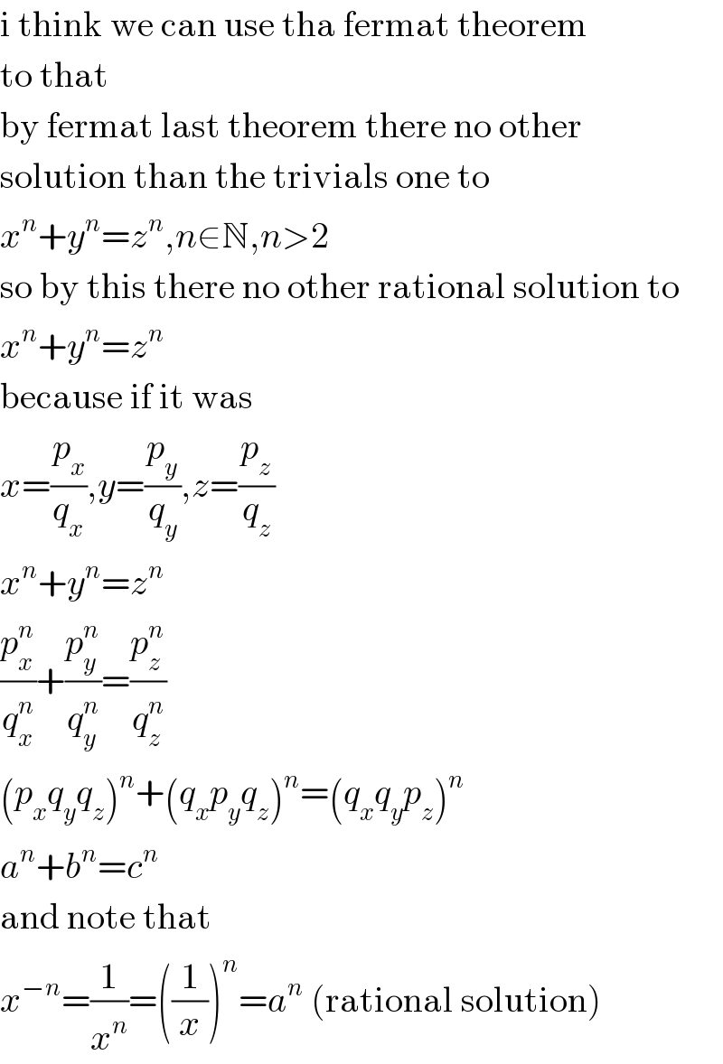 i think we can use tha fermat theorem  to that  by fermat last theorem there no other  solution than the trivials one to  x^n +y^n =z^n ,n∈N,n>2  so by this there no other rational solution to  x^n +y^n =z^n   because if it was  x=(p_x /q_x ),y=(p_y /q_y ),z=(p_z /q_z )  x^n +y^n =z^n   (p_x ^n /q_x ^n )+(p_y ^n /q_y ^n )=(p_z ^n /q_z ^n )  (p_x q_y q_z )^n +(q_x p_y q_z )^n =(q_x q_y p_z )^n   a^n +b^n =c^n   and note that  x^(−n) =(1/x^n )=((1/x))^n =a^n  (rational solution)  