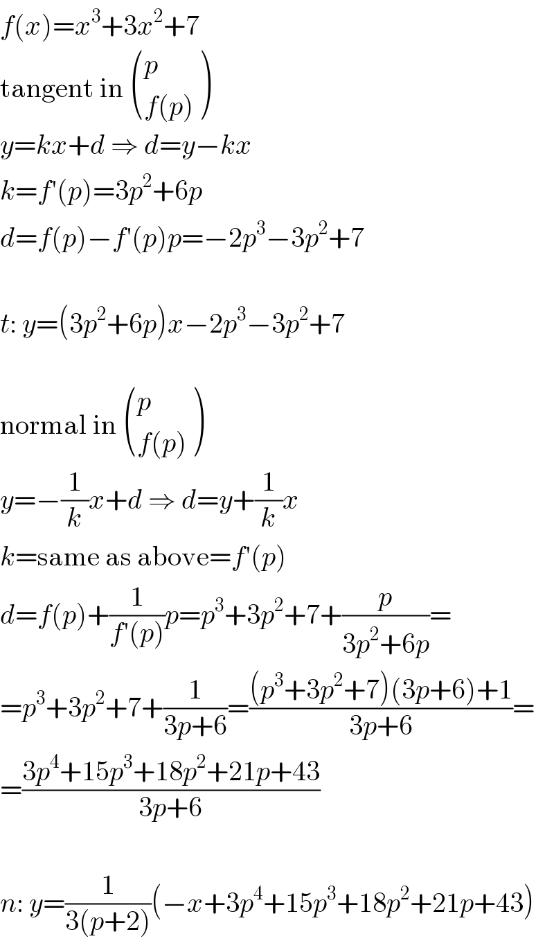 f(x)=x^3 +3x^2 +7  tangent in  ((p),((f(p))) )  y=kx+d ⇒ d=y−kx  k=f′(p)=3p^2 +6p  d=f(p)−f′(p)p=−2p^3 −3p^2 +7    t: y=(3p^2 +6p)x−2p^3 −3p^2 +7    normal in  ((p),((f(p))) )  y=−(1/k)x+d ⇒ d=y+(1/k)x  k=same as above=f′(p)  d=f(p)+(1/(f′(p)))p=p^3 +3p^2 +7+(p/(3p^2 +6p))=  =p^3 +3p^2 +7+(1/(3p+6))=(((p^3 +3p^2 +7)(3p+6)+1)/(3p+6))=  =((3p^4 +15p^3 +18p^2 +21p+43)/(3p+6))    n: y=(1/(3(p+2)))(−x+3p^4 +15p^3 +18p^2 +21p+43)  