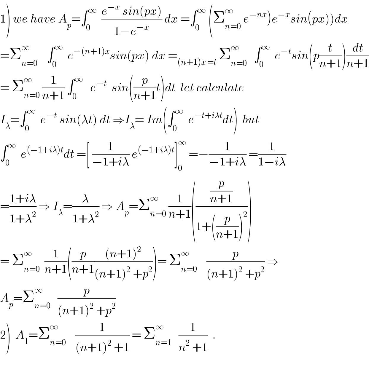 1) we have A_p =∫_0 ^∞   ((e^(−x)  sin(px))/(1−e^(−x) )) dx =∫_0 ^∞  (Σ_(n=0) ^∞  e^(−nx) )e^(−x) sin(px))dx  =Σ_(n=0) ^∞     ∫_0 ^∞   e^(−(n+1)x) sin(px) dx =_((n+1)x =t)  Σ_(n=0) ^∞    ∫_0 ^∞   e^(−t) sin(p(t/(n+1)))(dt/(n+1))  = Σ_(n=0) ^∞  (1/(n+1)) ∫_0 ^∞    e^(−t)   sin((p/(n+1))t)dt  let calculate  I_λ =∫_0 ^∞   e^(−t)  sin(λt) dt ⇒I_λ = Im(∫_0 ^∞   e^(−t+iλt) dt)  but  ∫_0 ^∞   e^((−1+iλ)t) dt =[ (1/(−1+iλ)) e^((−1+iλ)t) ]_0 ^∞  =−(1/(−1+iλ)) =(1/(1−iλ))  =((1+iλ)/(1+λ^2 )) ⇒ I_λ =(λ/(1+λ^2 )) ⇒ A_p =Σ_(n=0) ^∞  (1/(n+1))(((p/(n+1))/(1+((p/(n+1)))^2 )))  = Σ_(n=0) ^∞   (1/(n+1))((p/(n+1))(((n+1)^2 )/((n+1)^2  +p^2 )))= Σ_(n=0) ^∞     (p/((n+1)^2  +p^2 )) ⇒  A_p =Σ_(n=0) ^∞    (p/((n+1)^2  +p^2 ))  2)  A_1 =Σ_(n=0) ^∞     (1/((n+1)^2  +1)) = Σ_(n=1) ^∞    (1/(n^2  +1))  .      