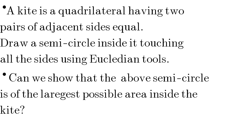 ^• A kite is a quadrilateral having two  pairs of adjacent sides equal.  Draw a semi-circle inside it touching  all the sides using Eucledian tools.  ^•  Can we show that the  above semi-circle  is of the laregest possible area inside the  kite?  