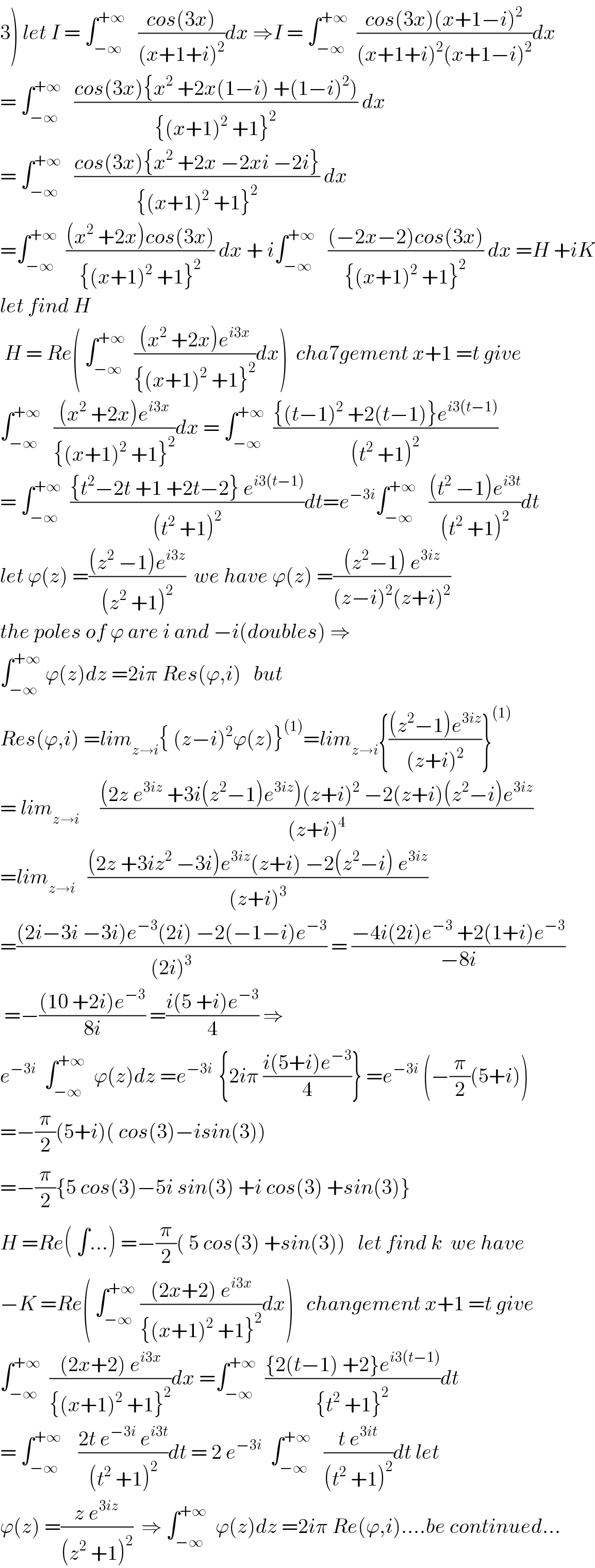 3) let I = ∫_(−∞) ^(+∞)    ((cos(3x))/((x+1+i)^2 ))dx ⇒I = ∫_(−∞) ^(+∞)   ((cos(3x)(x+1−i)^2 )/((x+1+i)^2 (x+1−i)^2 ))dx  = ∫_(−∞) ^(+∞)    ((cos(3x){x^2  +2x(1−i) +(1−i)^2 ))/({(x+1)^2  +1}^2 )) dx  = ∫_(−∞) ^(+∞)    ((cos(3x){x^2  +2x −2xi −2i})/({(x+1)^2  +1}^2 )) dx  =∫_(−∞) ^(+∞)   (((x^2  +2x)cos(3x))/({(x+1)^2  +1}^2 )) dx + i∫_(−∞) ^(+∞)    (((−2x−2)cos(3x))/({(x+1)^2  +1}^2 )) dx =H +iK  let find H   H = Re( ∫_(−∞) ^(+∞)   (((x^2  +2x)e^(i3x) )/({(x+1)^2  +1}^2 ))dx)  cha7gement x+1 =t give  ∫_(−∞) ^(+∞)    (((x^2  +2x)e^(i3x) )/({(x+1)^2  +1}^2 ))dx = ∫_(−∞) ^(+∞)   (({(t−1)^2  +2(t−1)}e^(i3(t−1)) )/((t^2  +1)^2 ))  = ∫_(−∞) ^(+∞)   (({t^2 −2t +1 +2t−2} e^(i3(t−1)) )/((t^2  +1)^2 ))dt=e^(−3i) ∫_(−∞) ^(+∞)    (((t^2  −1)e^(i3t) )/((t^2  +1)^2 ))dt  let ϕ(z) =(((z^2  −1)e^(i3z) )/((z^2  +1)^2 ))  we have ϕ(z) =(((z^2 −1) e^(3iz) )/((z−i)^2 (z+i)^2 ))  the poles of ϕ are i and −i(doubles) ⇒  ∫_(−∞) ^(+∞)  ϕ(z)dz =2iπ Res(ϕ,i)   but  Res(ϕ,i) =lim_(z→i) { (z−i)^2 ϕ(z)}^((1)) =lim_(z→i) {(((z^2 −1)e^(3iz) )/((z+i)^2 ))}^((1))   = lim_(z→i)      (((2z e^(3iz)  +3i(z^2 −1)e^(3iz) )(z+i)^2  −2(z+i)(z^2 −i)e^(3iz) )/((z+i)^4 ))  =lim_(z→i)    (((2z +3iz^2  −3i)e^(3iz) (z+i) −2(z^2 −i) e^(3iz) )/((z+i)^3 ))  =(((2i−3i −3i)e^(−3) (2i) −2(−1−i)e^(−3) )/((2i)^3 )) = ((−4i(2i)e^(−3)  +2(1+i)e^(−3) )/(−8i))   =−(((10 +2i)e^(−3) )/(8i)) =((i(5 +i)e^(−3) )/4) ⇒  e^(−3i)   ∫_(−∞) ^(+∞)   ϕ(z)dz =e^(−3i )  {2iπ ((i(5+i)e^(−3) )/4)} =e^(−3i)  (−(π/2)(5+i))  =−(π/2)(5+i)( cos(3)−isin(3))  =−(π/2){5 cos(3)−5i sin(3) +i cos(3) +sin(3)}  H =Re( ∫...) =−(π/2)( 5 cos(3) +sin(3))   let find k  we have  −K =Re( ∫_(−∞) ^(+∞)  (((2x+2) e^(i3x) )/({(x+1)^2  +1}^2 ))dx)   changement x+1 =t give  ∫_(−∞) ^(+∞)   (((2x+2) e^(i3x) )/({(x+1)^2  +1}^2 ))dx =∫_(−∞) ^(+∞)   (({2(t−1) +2}e^(i3(t−1)) )/({t^2  +1}^2 ))dt  = ∫_(−∞) ^(+∞)     ((2t e^(−3i)  e^(i3t) )/((t^2  +1)^2 ))dt = 2 e^(−3i)   ∫_(−∞) ^(+∞)    ((t e^(3it) )/((t^2  +1)^2 ))dt let  ϕ(z) =((z e^(3iz) )/((z^2  +1)^2 ))  ⇒ ∫_(−∞) ^(+∞)   ϕ(z)dz =2iπ Re(ϕ,i)....be continued...  