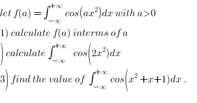 let f(a) = ∫_(−∞) ^(+∞)  cos(ax^2 )dx with a>0  1) calculate f(a) interms of a  ) calculate ∫_(−∞) ^(+∞)    cos(2x^2 )dx  3) find the value of  ∫_(−∞) ^(+∞)  cos(x^2  +x+1)dx .  
