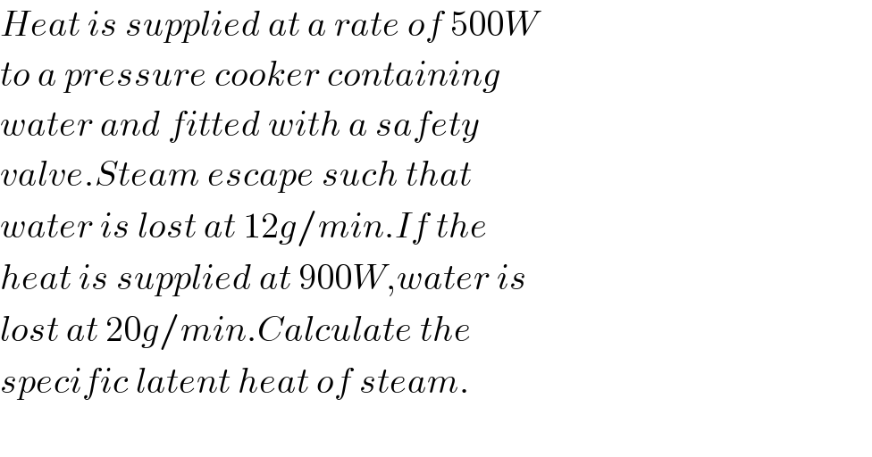 Heat is supplied at a rate of 500W  to a pressure cooker containing  water and fitted with a safety   valve.Steam escape such that   water is lost at 12g/min.If the  heat is supplied at 900W,water is  lost at 20g/min.Calculate the  specific latent heat of steam.    