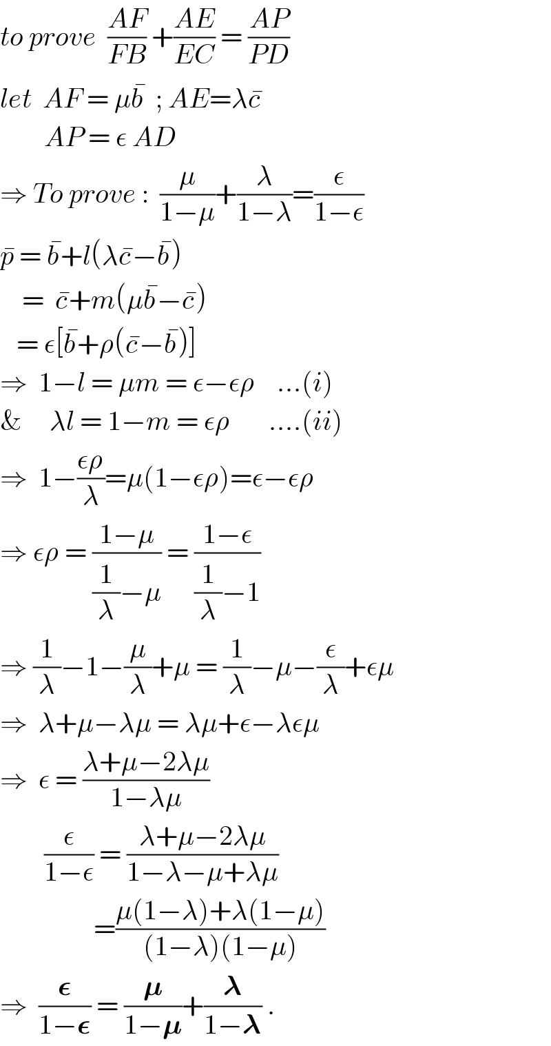to prove  ((AF)/(FB)) +((AE)/(EC)) = ((AP)/(PD))  let  AF = μb^�   ; AE=λc^�           AP = ε AD  ⇒ To prove :  (μ/(1−μ))+(λ/(1−λ))=(ε/(1−ε))  p^�  = b^� +l(λc^� −b^� )      =  c^� +m(μb^� −c^� )     = ε[b^� +ρ(c^� −b^� )]  ⇒  1−l = μm = ε−ερ    ...(i)  &     λl = 1−m = ερ       ....(ii)  ⇒  1−((ερ)/λ)=μ(1−ερ)=ε−ερ  ⇒ ερ = ((1−μ)/((1/λ)−μ)) = ((1−ε)/((1/λ)−1))  ⇒ (1/λ)−1−(μ/λ)+μ = (1/λ)−μ−(ε/λ)+εμ  ⇒  λ+μ−λμ = λμ+ε−λεμ  ⇒  ε = ((λ+μ−2λμ)/(1−λμ))          (ε/(1−ε)) = ((λ+μ−2λμ)/(1−λ−μ+λμ))                   =((μ(1−λ)+λ(1−μ))/((1−λ)(1−μ)))  ⇒  (𝛆/(1−𝛆)) = (𝛍/(1−𝛍))+(𝛌/(1−𝛌)) .  