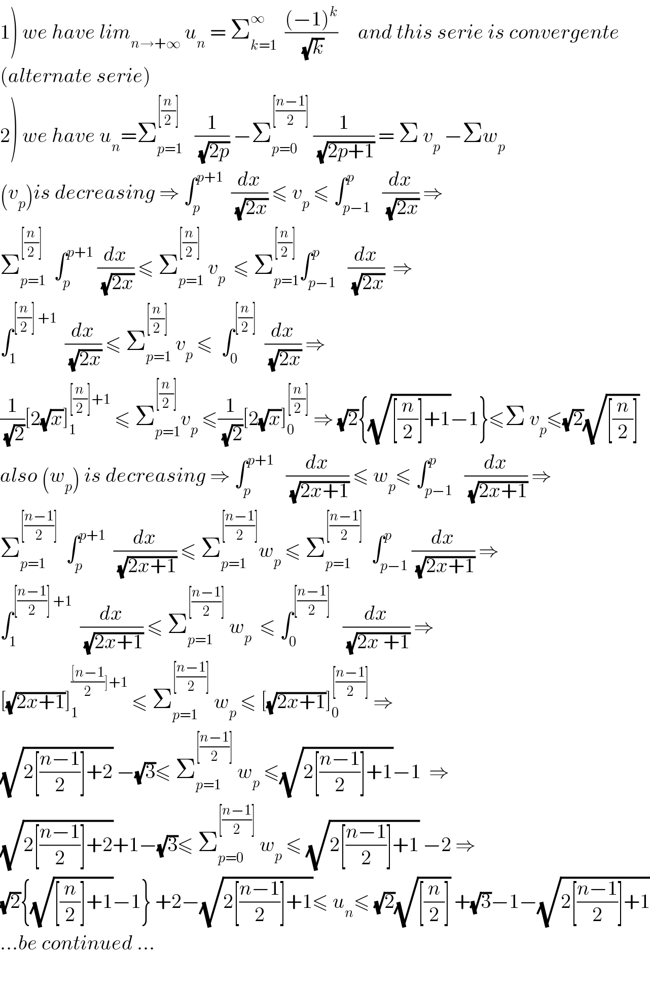1) we have lim_(n→+∞)  u_n  = Σ_(k=1) ^∞   (((−1)^k )/(√k))     and this serie is convergente  (alternate serie)  2) we have u_n =Σ_(p=1) ^([(n/2)])    (1/(√(2p))) −Σ_(p=0) ^([((n−1)/2)])  (1/(√(2p+1))) = Σ v_p  −Σw_p   (v_p )is decreasing ⇒ ∫_p ^(p+1)   (dx/(√(2x))) ≤ v_p  ≤ ∫_(p−1) ^p   (dx/(√(2x))) ⇒  Σ_(p=1) ^([(n/2)])   ∫_p ^(p+1)  (dx/(√(2x))) ≤ Σ_(p=1) ^([(n/2)])  v_p   ≤ Σ_(p=1) ^([(n/2)]) ∫_(p−1) ^p   (dx/(√(2x)))  ⇒  ∫_1 ^([(n/2)] +1)   (dx/(√(2x))) ≤ Σ_(p=1) ^([(n/2)])  v_p  ≤  ∫_0 ^([(n/2)])   (dx/(√(2x))) ⇒  (1/(√2))[2(√x)]_1 ^([(n/2)]+1)  ≤ Σ_(p=1) ^([(n/2)]) v_p  ≤(1/(√2))[2(√x)]_0 ^([(n/2)])  ⇒ (√2){(√([(n/2)]+1))−1}≤Σ v_p ≤(√2)(√([(n/2)]))  also (w_p ) is decreasing ⇒ ∫_p ^(p+1)    (dx/(√(2x+1))) ≤ w_p ≤ ∫_(p−1) ^p   (dx/(√(2x+1))) ⇒  Σ_(p=1) ^([((n−1)/2)])   ∫_p ^(p+1)   (dx/(√(2x+1))) ≤ Σ_(p=1) ^([((n−1)/2)]) w_p  ≤ Σ_(p=1) ^([((n−1)/2)])   ∫_(p−1) ^p (dx/(√(2x+1))) ⇒  ∫_1 ^([((n−1)/2)] +1)   (dx/(√(2x+1))) ≤ Σ_(p=1) ^([((n−1)/2)])  w_p   ≤ ∫_0 ^([((n−1)/2)])    (dx/(√(2x +1))) ⇒  [(√(2x+1))]_1 ^((([n−1)/2)]+1)  ≤ Σ_(p=1) ^([((n−1)/2)])  w_p  ≤ [(√(2x+1))]_0 ^([((n−1)/2)])  ⇒  (√(2[((n−1)/2)]+2)) −(√3)≤ Σ_(p=1) ^([((n−1)/2)])  w_p  ≤(√(2[((n−1)/2)]+1))−1  ⇒  (√(2[((n−1)/2)]+2))+1−(√3)≤ Σ_(p=0) ^([((n−1)/2)])  w_p  ≤ (√(2[((n−1)/2)]+1)) −2 ⇒   (√2){(√([(n/2)]+1))−1} +2−(√(2[((n−1)/2)]+1))≤ u_n ≤ (√2)(√([(n/2)])) +(√3)−1−(√(2[((n−1)/2)]+1))  ...be continued ...    
