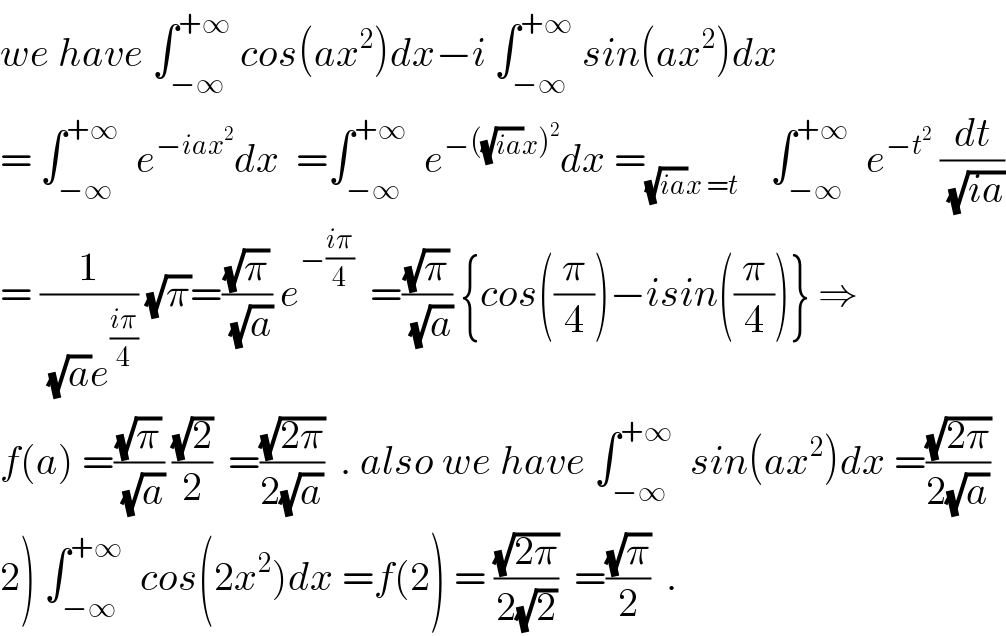 we have ∫_(−∞) ^(+∞)  cos(ax^2 )dx−i ∫_(−∞) ^(+∞)  sin(ax^2 )dx  = ∫_(−∞) ^(+∞)   e^(−iax^2 ) dx  =∫_(−∞) ^(+∞)   e^(−((√(ia))x)^2 ) dx =_((√(ia))x =t)     ∫_(−∞) ^(+∞)   e^(−t^2 )  (dt/(√(ia)))  = (1/((√a)e^((iπ)/4) )) (√π)=((√π)/(√a)) e^(−((iπ)/4))   =((√π)/(√a)) {cos((π/4))−isin((π/4))} ⇒  f(a) =((√π)/(√a)) ((√2)/2)  =((√(2π))/(2(√a)))  . also we have ∫_(−∞) ^(+∞)   sin(ax^2 )dx =((√(2π))/(2(√a)))  2) ∫_(−∞) ^(+∞)   cos(2x^2 )dx =f(2) = ((√(2π))/(2(√2)))  =((√π)/2)  .  