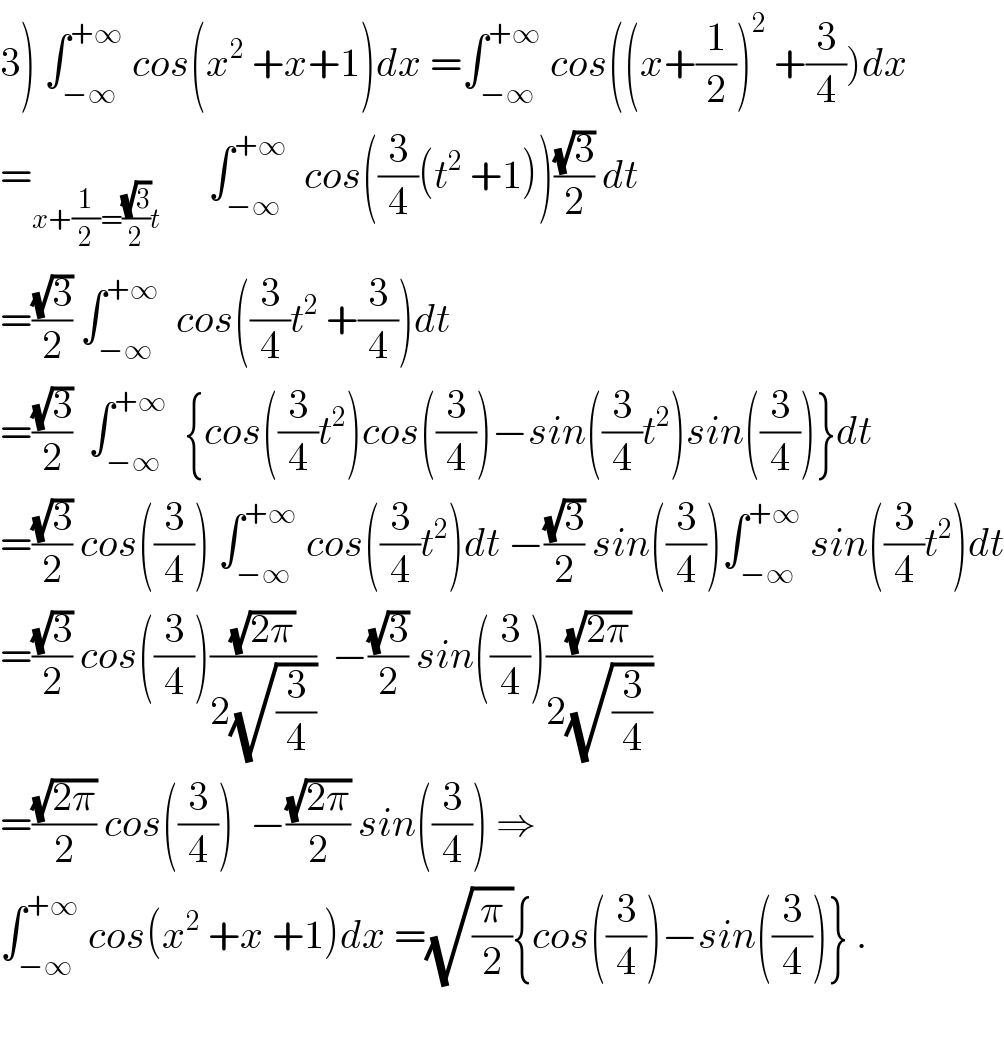 3) ∫_(−∞) ^(+∞)  cos(x^2  +x+1)dx =∫_(−∞) ^(+∞)  cos((x+(1/2))^2  +(3/4))dx  =_(x+(1/2)=((√3)/2)t)       ∫_(−∞) ^(+∞)   cos((3/4)(t^2  +1))((√3)/2) dt  =((√3)/2) ∫_(−∞) ^(+∞)   cos((3/4)t^2  +(3/4))dt  =((√3)/2)  ∫_(−∞) ^(+∞)   {cos((3/4)t^2 )cos((3/4))−sin((3/4)t^2 )sin((3/4))}dt  =((√3)/2) cos((3/4)) ∫_(−∞) ^(+∞)  cos((3/4)t^2 )dt −((√3)/2) sin((3/4))∫_(−∞) ^(+∞)  sin((3/4)t^2 )dt  =((√3)/2) cos((3/4))((√(2π))/(2(√(3/4))))  −((√3)/2) sin((3/4))((√(2π))/(2(√(3/4))))  =((√(2π))/2) cos((3/4))  −((√(2π))/2) sin((3/4)) ⇒  ∫_(−∞) ^(+∞)  cos(x^2  +x +1)dx =(√(π/2)){cos((3/4))−sin((3/4))} .    