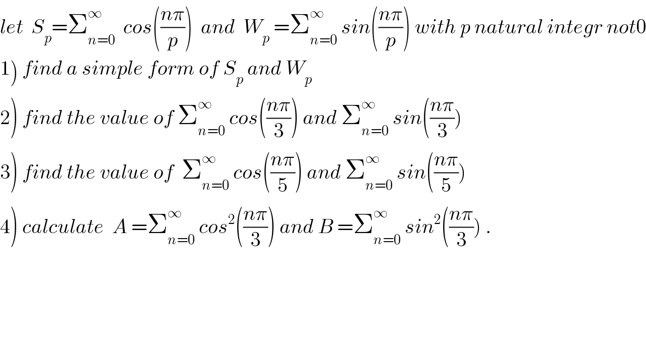 let  S_p =Σ_(n=0) ^∞   cos(((nπ)/p))  and  W_p  =Σ_(n=0) ^∞  sin(((nπ)/p)) with p natural integr not0  1) find a simple form of S_p  and W_p   2) find the value of Σ_(n=0) ^∞  cos(((nπ)/3)) and Σ_(n=0) ^∞  sin(((nπ)/3))  3) find the value of  Σ_(n=0) ^∞  cos(((nπ)/5)) and Σ_(n=0) ^∞  sin(((nπ)/5))  4) calculate  A =Σ_(n=0) ^∞  cos^2 (((nπ)/3)) and B =Σ_(n=0) ^∞  sin^2 (((nπ)/3)) .  