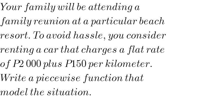 Your family will be attending a   family reunion at a particular beach  resort. To avoid hassle, you consider  renting a car that charges a flat rate  of P2 000 plus P150 per kilometer.   Write a piecewise function that   model the situation.  