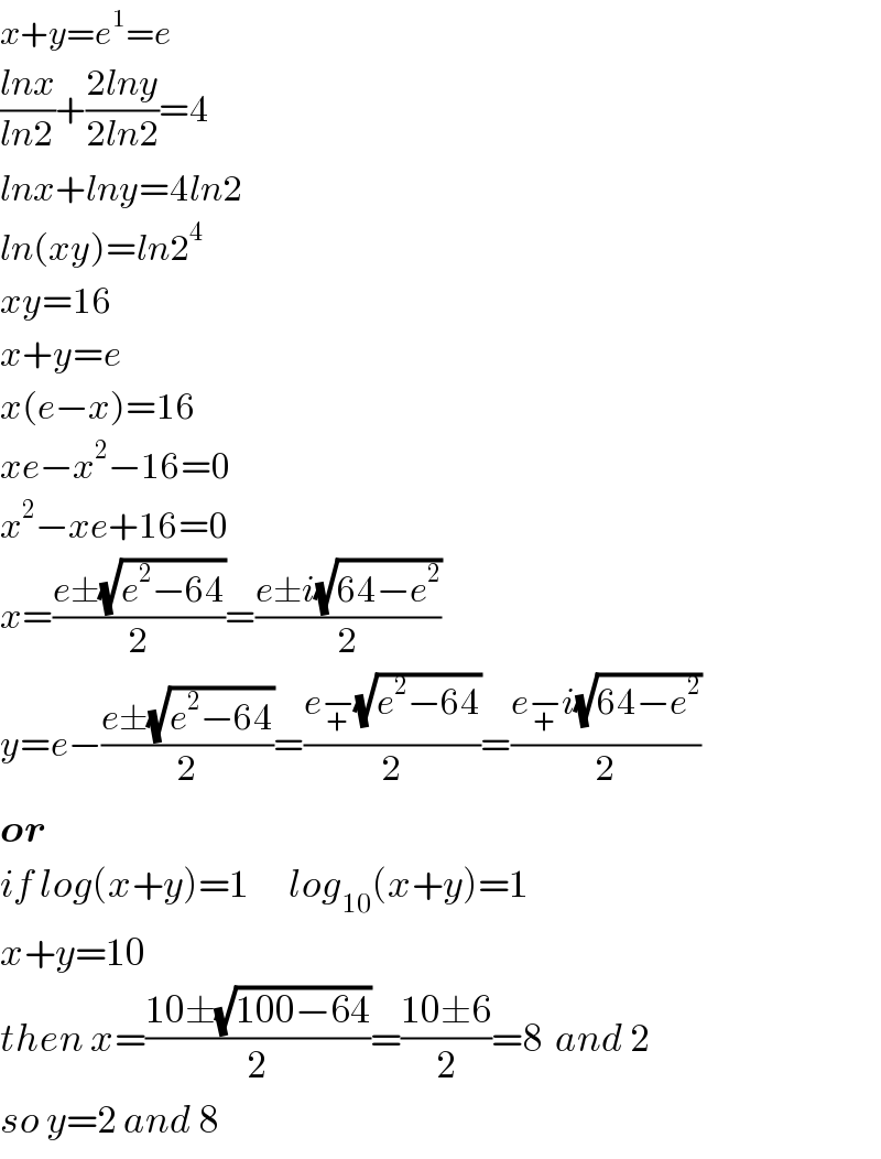x+y=e^1 =e  ((lnx)/(ln2))+((2lny)/(2ln2))=4  lnx+lny=4ln2  ln(xy)=ln2^4   xy=16  x+y=e  x(e−x)=16  xe−x^2 −16=0  x^2 −xe+16=0  x=((e±(√(e^2 −64)))/2)=((e±i(√(64−e^2 )))/2)  y=e−((e±(√(e^2 −64)))/2)=((e−_+ (√(e^2 −64)))/2)=((e−_+ i(√(64−e^2 )))/2)  or  if log(x+y)=1      log_(10) (x+y)=1  x+y=10  then x=((10±(√(100−64)))/2)=((10±6)/2)=8  and 2  so y=2 and 8  