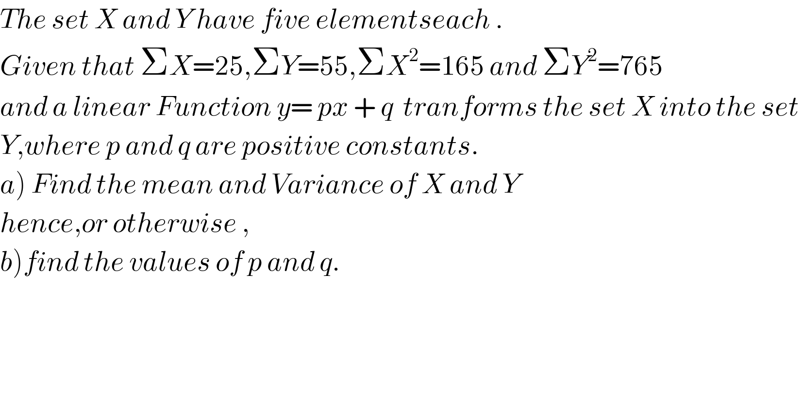 The set X and Y have five elementseach .  Given that ΣX=25,ΣY=55,ΣX^2 =165 and ΣY^2 =765  and a linear Function y= px + q  tranforms the set X into the set   Y,where p and q are positive constants.  a) Find the mean and Variance of X and Y  hence,or otherwise ,  b)find the values of p and q.  
