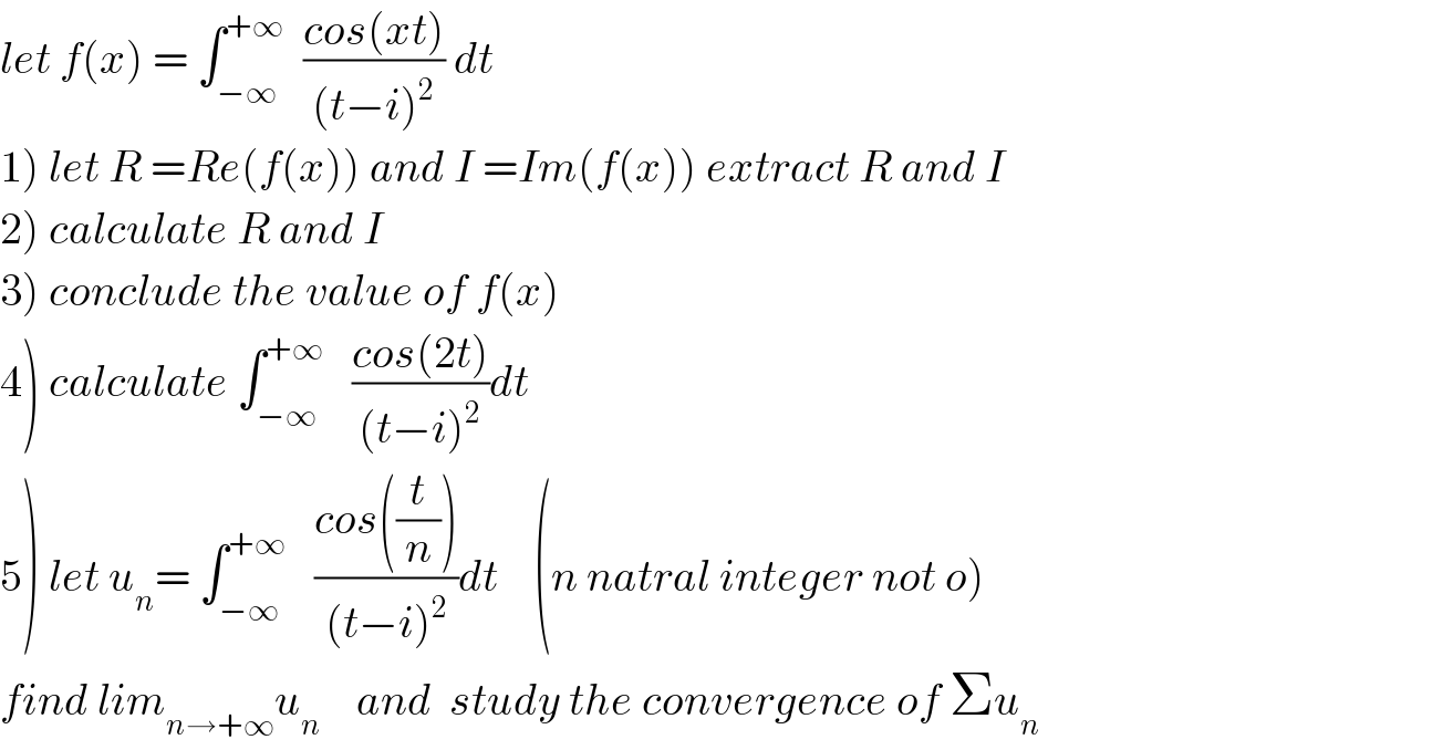 let f(x) = ∫_(−∞) ^(+∞)   ((cos(xt))/((t−i)^2 )) dt  1) let R =Re(f(x)) and I =Im(f(x)) extract R and I  2) calculate R and I  3) conclude the value of f(x)  4) calculate ∫_(−∞) ^(+∞)    ((cos(2t))/((t−i)^2 ))dt  5) let u_n = ∫_(−∞) ^(+∞)    ((cos((t/n)))/((t−i)^2 ))dt    (n natral integer not o)  find lim_(n→+∞) u_n     and  study the convergence of Σu_n   