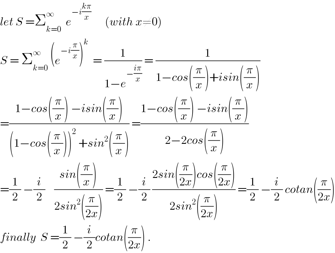 let S =Σ_(k=0) ^∞   e^(−i((kπ)/x))       (with x≠0)  S = Σ_(k=0) ^∞  (e^(−i(π/x)) )^k   = (1/(1−e^(−((iπ)/x)) )) = (1/(1−cos((π/x))+isin((π/x))))  =((1−cos((π/x)) −isin((π/x)))/((1−cos((π/x)))^2  +sin^2 ((π/x)))) =((1−cos((π/x)) −isin((π/x)))/(2−2cos((π/x))))  =(1/2) −(i/2)    ((sin((π/x)))/(2sin^2 ((π/(2x))))) =(1/2) −(i/2) ((2sin((π/(2x)))cos((π/(2x))))/(2sin^2 ((π/(2x))))) =(1/2) −(i/2) cotan((π/(2x)))  finally  S =(1/2) −(i/2)cotan((π/(2x))) .  