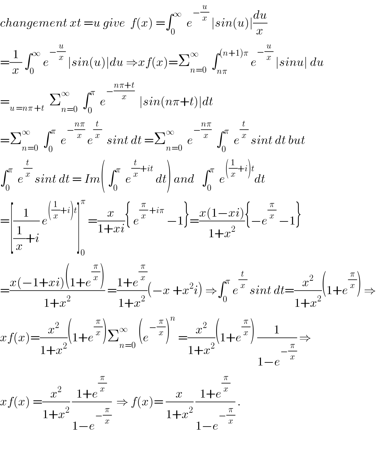 changement xt =u give  f(x) =∫_0 ^∞   e^(−(u/x))  ∣sin(u)∣(du/x)  =(1/x) ∫_0 ^∞  e^(−(u/x))  ∣sin(u)∣du ⇒xf(x)=Σ_(n=0) ^∞   ∫_(nπ) ^((n+1)π)  e^(−(u/x))  ∣sinu∣ du  =_(u =nπ +t)   Σ_(n=0) ^∞   ∫_0 ^π   e^(−((nπ+t)/x))   ∣sin(nπ+t)∣dt  =Σ_(n=0) ^∞   ∫_0 ^π   e^(−((nπ)/x))  e^(t/x)   sint dt =Σ_(n=0) ^∞   e^(−((nπ)/x))   ∫_0 ^π   e^(t/x)  sint dt but  ∫_0 ^π   e^(t/x)  sint dt = Im( ∫_0 ^π   e^((t/x)+it)  dt) and   ∫_0 ^π   e^(((1/x)+i)t) dt  =[(1/((1/x)+i)) e^(((1/x)+i)t) ]_0 ^π  =(x/(1+xi)){ e^((π/x) +iπ)  −1}=((x(1−xi))/(1+x^2 )){−e^(π/x)  −1}  =((x(−1+xi)(1+e^(π/x) ))/(1+x^2 )) =((1+e^(π/x) )/(1+x^2 ))(−x +x^2 i) ⇒∫_0 ^π  e^(t/x)  sint dt=(x^2 /(1+x^2 ))(1+e^(π/x) ) ⇒  xf(x)=(x^2 /(1+x^2 ))(1+e^(π/x) )Σ_(n=0) ^∞  (e^(−(π/x)) )^n  =(x^2 /(1+x^2 ))(1+e^(π/x) ) (1/(1−e^(−(π/x)) )) ⇒  xf(x) =(x^2 /(1+x^2 )) ((1+e^(π/x) )/(1−e^(−(π/x)) ))  ⇒ f(x)= (x/(1+x^2 )) ((1+e^(π/x) )/(1−e^(−(π/x)) )) .    