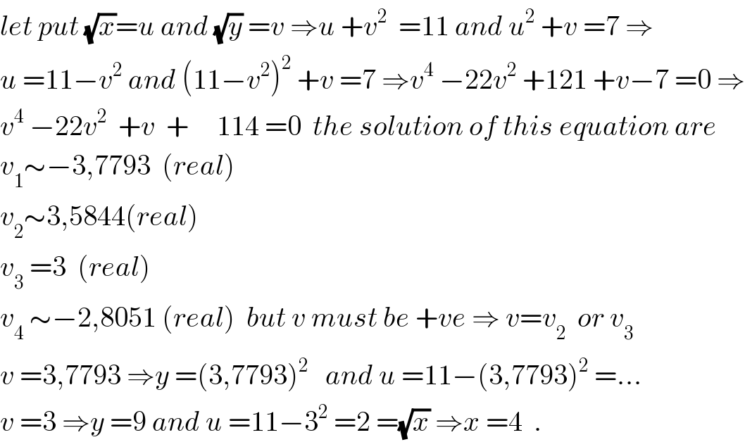 let put (√x)=u and (√y) =v ⇒u +v^2   =11 and u^2  +v =7 ⇒  u =11−v^2  and (11−v^2 )^2  +v =7 ⇒v^4  −22v^2  +121 +v−7 =0 ⇒  v^4  −22v^2   +v  +     114 =0  the solution of this equation are  v_1 ∼−3,7793  (real)  v_2 ∼3,5844(real)  v_3  =3  (real)  v_4  ∼−2,8051 (real)  but v must be +ve ⇒ v=v_2   or v_3   v =3,7793 ⇒y =(3,7793)^2    and u =11−(3,7793)^2  =...  v =3 ⇒y =9 and u =11−3^2  =2 =(√x) ⇒x =4  .  