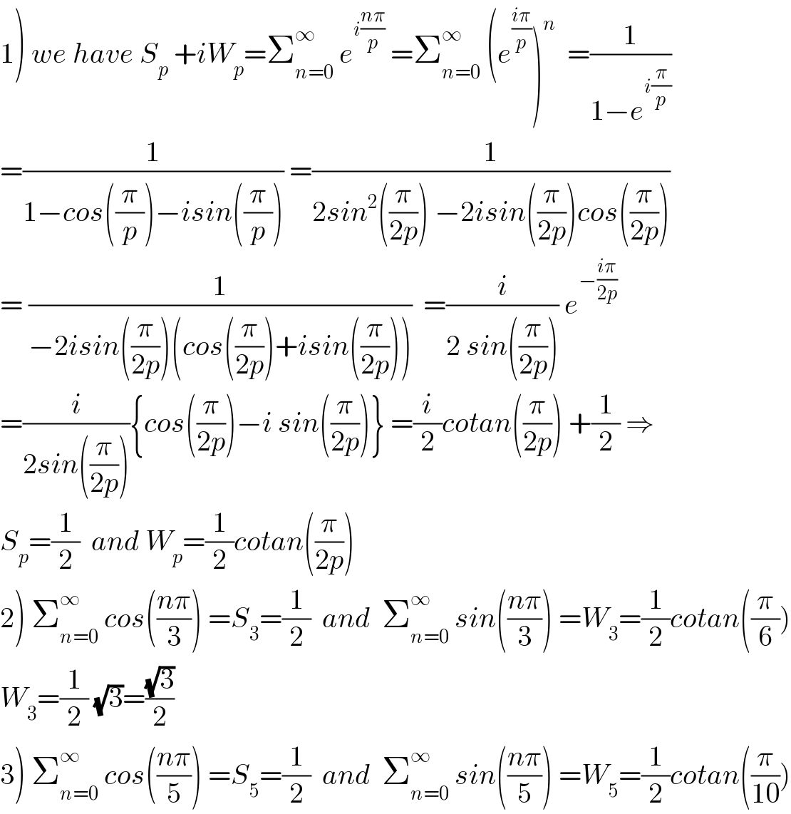 1) we have S_p  +iW_p =Σ_(n=0) ^∞  e^(i((nπ)/p))  =Σ_(n=0) ^∞  (e^((iπ)/p) )^n   =(1/(1−e^(i(π/p)) ))  =(1/(1−cos((π/p))−isin((π/p)))) =(1/(2sin^2 ((π/(2p))) −2isin((π/(2p)))cos((π/(2p)))))  = (1/(−2isin((π/(2p)))(cos((π/(2p)))+isin((π/(2p))))))  =(i/(2 sin((π/(2p))))) e^(−((iπ)/(2p)))   =(i/(2sin((π/(2p))))){cos((π/(2p)))−i sin((π/(2p)))} =(i/2)cotan((π/(2p))) +(1/2) ⇒  S_p =(1/2)  and W_p =(1/2)cotan((π/(2p)))  2) Σ_(n=0) ^∞  cos(((nπ)/3)) =S_3 =(1/2)  and  Σ_(n=0) ^∞  sin(((nπ)/3)) =W_3 =(1/2)cotan((π/6))  W_3 =(1/2) (√3)=((√3)/2)  3) Σ_(n=0) ^∞  cos(((nπ)/5)) =S_5 =(1/2)  and  Σ_(n=0) ^∞  sin(((nπ)/5)) =W_5 =(1/2)cotan((π/(10)))  