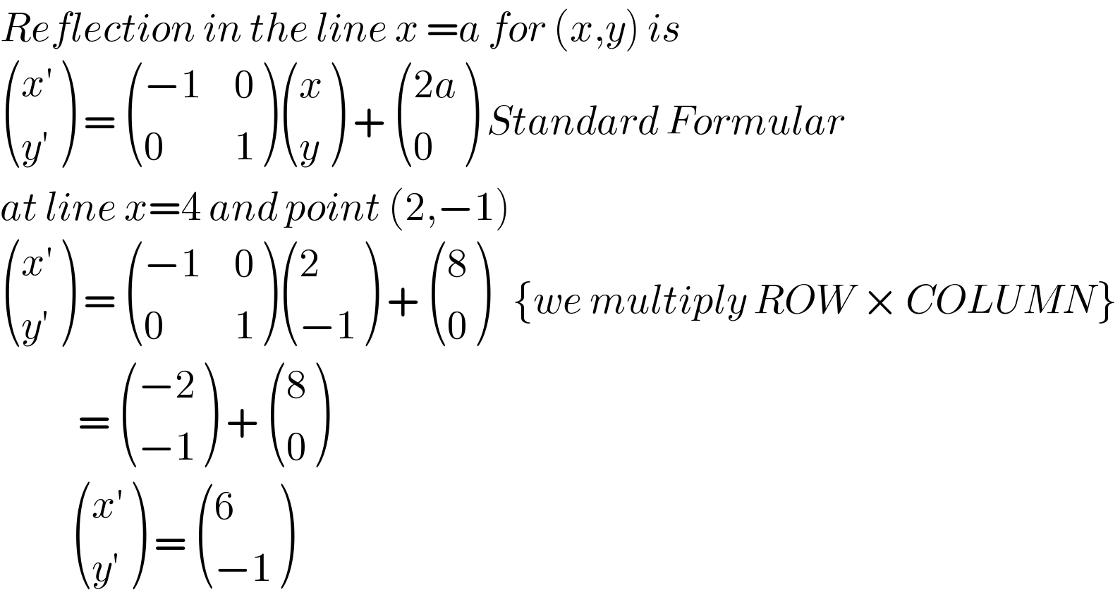 Reflection in the line x =a for (x,y) is   (((x′)),((y′)) ) =  (((−1),0),(0,1) ) ((x),(y) ) +  (((2a)),(0) ) Standard Formular  at line x=4 and point (2,−1)   (((x′)),((y′)) ) =  (((−1),0),(0,1) ) ((2),((−1)) ) +  ((8),(0) )   {we multiply ROW × COLUMN}             =  (((−2)),((−1)) ) +  ((8),(0) )             (((x′)),((y′)) ) =  ((6),((−1)) )  