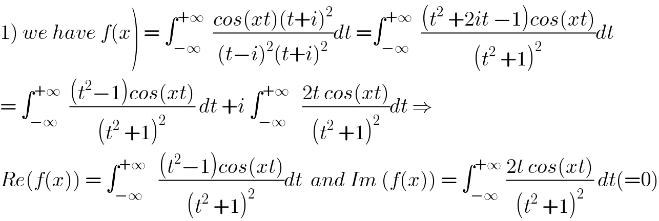 1) we have f(x) = ∫_(−∞) ^(+∞)   ((cos(xt)(t+i)^2 )/((t−i)^2 (t+i)^2 ))dt =∫_(−∞) ^(+∞)   (((t^2  +2it −1)cos(xt))/((t^2  +1)^2 ))dt  = ∫_(−∞) ^(+∞)   (((t^2 −1)cos(xt))/((t^2  +1)^2 )) dt +i ∫_(−∞) ^(+∞)    ((2t cos(xt))/((t^2  +1)^2 ))dt ⇒  Re(f(x)) = ∫_(−∞) ^(+∞)    (((t^2 −1)cos(xt))/((t^2  +1)^2 ))dt  and Im (f(x)) = ∫_(−∞) ^(+∞)  ((2t cos(xt))/((t^2  +1)^2 )) dt(=0)  