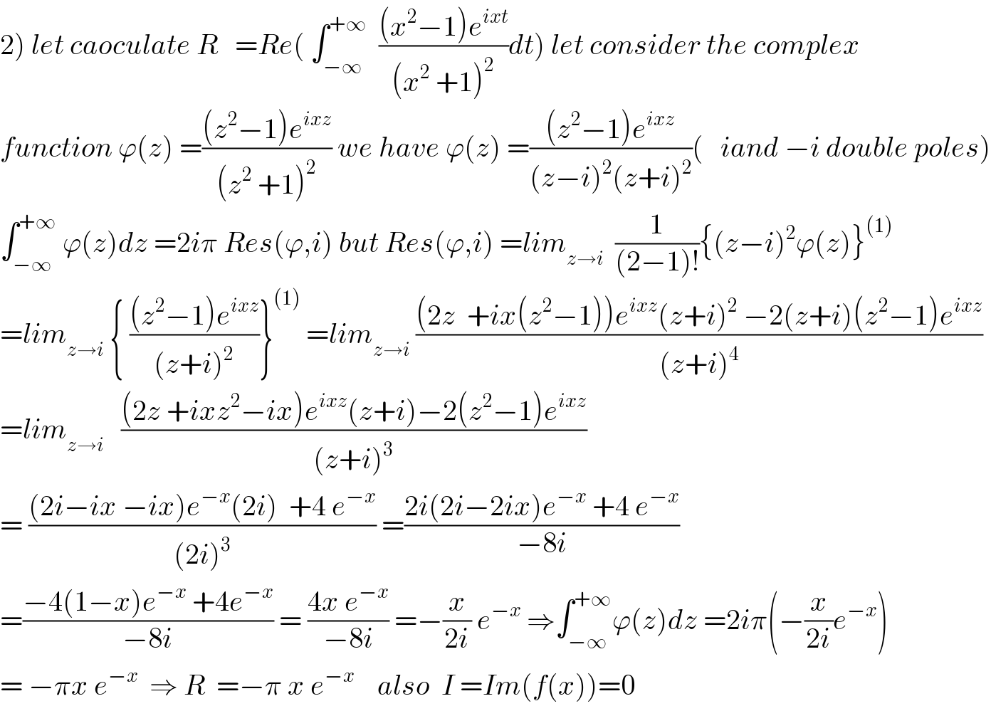 2) let caoculate R   =Re( ∫_(−∞) ^(+∞)   (((x^2 −1)e^(ixt) )/((x^2  +1)^2 ))dt) let consider the complex  function ϕ(z) =(((z^2 −1)e^(ixz) )/((z^2  +1)^2 )) we have ϕ(z) =(((z^2 −1)e^(ixz) )/((z−i)^2 (z+i)^2 ))(   iand −i double poles)  ∫_(−∞) ^(+∞)  ϕ(z)dz =2iπ Res(ϕ,i) but Res(ϕ,i) =lim_(z→i)   (1/((2−1)!)){(z−i)^2 ϕ(z)}^((1))   =lim_(z→i)  { (((z^2 −1)e^(ixz) )/((z+i)^2 ))}^((1))  =lim_(z→i)  (((2z  +ix(z^2 −1))e^(ixz) (z+i)^2  −2(z+i)(z^2 −1)e^(ixz) )/((z+i)^4 ))  =lim_(z→i)    (((2z +ixz^2 −ix)e^(ixz) (z+i)−2(z^2 −1)e^(ixz) )/((z+i)^3 ))  = (((2i−ix −ix)e^(−x) (2i)  +4 e^(−x) )/((2i)^3 )) =((2i(2i−2ix)e^(−x)  +4 e^(−x) )/(−8i))  =((−4(1−x)e^(−x)  +4e^(−x) )/(−8i)) = ((4x e^(−x) )/(−8i)) =−(x/(2i)) e^(−x)  ⇒∫_(−∞) ^(+∞) ϕ(z)dz =2iπ(−(x/(2i))e^(−x) )  = −πx e^(−x)   ⇒ R  =−π x e^(−x)     also  I =Im(f(x))=0  