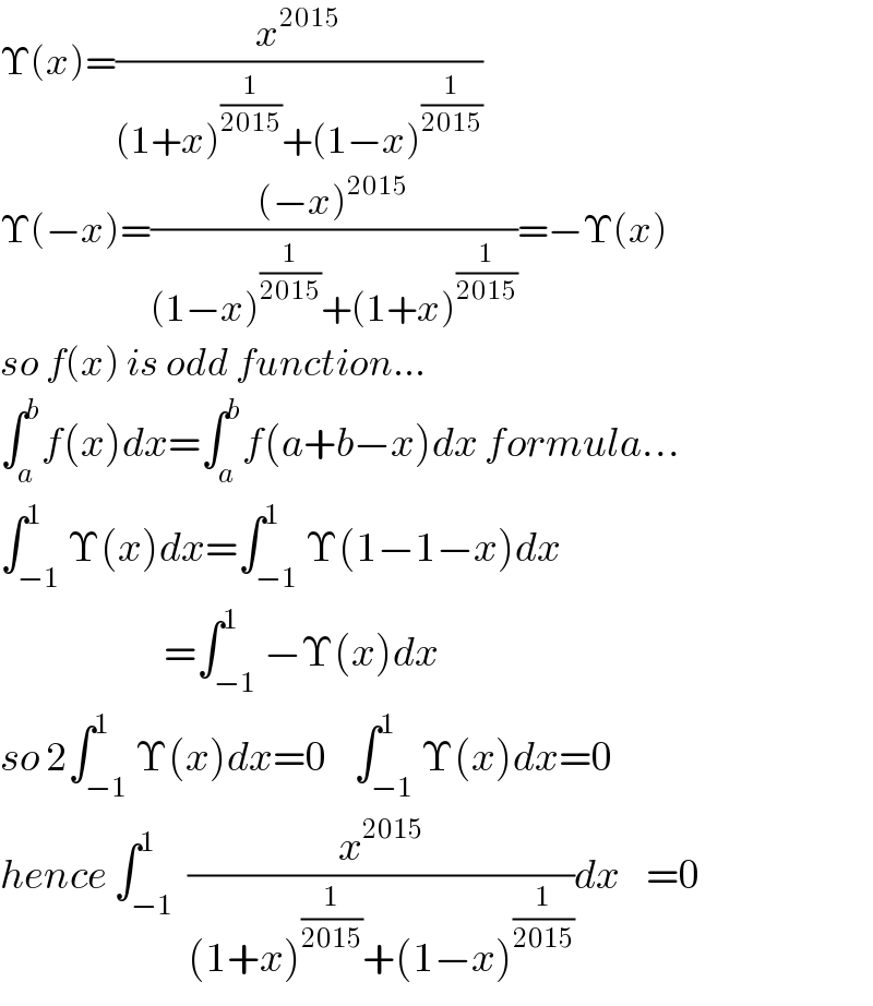 Υ(x)=(x^(2015) /((1+x)^(1/(2015)) +(1−x)^(1/(2015)) ))  Υ(−x)=(((−x)^(2015) )/((1−x)^(1/(2015)) +(1+x)^(1/(2015)) ))=−Υ(x)  so f(x) is odd function...  ∫_a ^b f(x)dx=∫_a ^b f(a+b−x)dx formula...  ∫_(−1) ^1 Υ(x)dx=∫_(−1) ^1 Υ(1−1−x)dx                           =∫_(−1) ^1 −Υ(x)dx  so 2∫_(−1) ^1 Υ(x)dx=0    ∫_(−1) ^1 Υ(x)dx=0  hence ∫_(−1) ^1  (x^(2015) /((1+x)^(1/(2015)) +(1−x)^(1/(2015)) ))dx    =0  