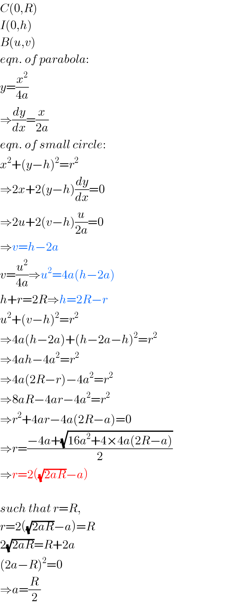 C(0,R)  I(0,h)  B(u,v)  eqn. of parabola:  y=(x^2 /(4a))  ⇒(dy/dx)=(x/(2a))  eqn. of small circle:  x^2 +(y−h)^2 =r^2   ⇒2x+2(y−h)(dy/dx)=0  ⇒2u+2(v−h)(u/(2a))=0  ⇒v=h−2a  v=(u^2 /(4a))⇒u^2 =4a(h−2a)  h+r=2R⇒h=2R−r  u^2 +(v−h)^2 =r^2   ⇒4a(h−2a)+(h−2a−h)^2 =r^2   ⇒4ah−4a^2 =r^2   ⇒4a(2R−r)−4a^2 =r^2   ⇒8aR−4ar−4a^2 =r^2   ⇒r^2 +4ar−4a(2R−a)=0  ⇒r=((−4a+(√(16a^2 +4×4a(2R−a))))/2)  ⇒r=2((√(2aR))−a)    such that r=R,  r=2((√(2aR))−a)=R  2(√(2aR))=R+2a  (2a−R)^2 =0  ⇒a=(R/2)  