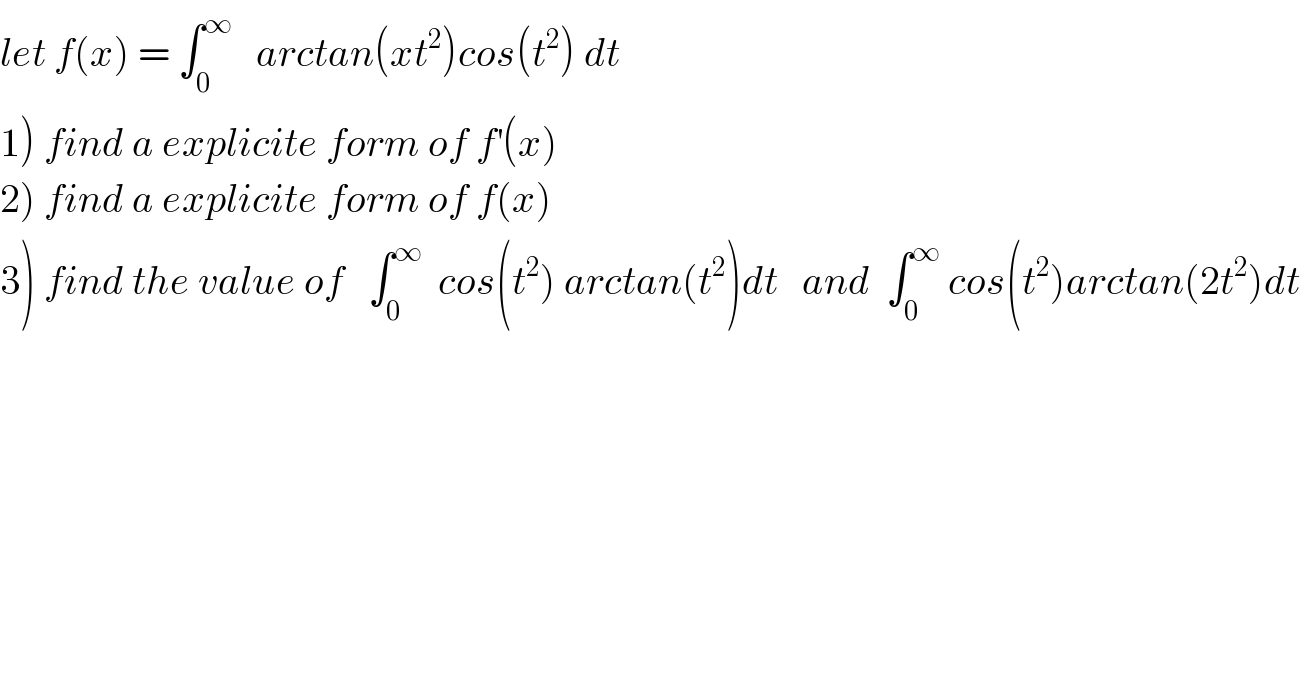 let f(x) = ∫_0 ^∞    arctan(xt^2 )cos(t^2 ) dt  1) find a explicite form of f^′ (x)  2) find a explicite form of f(x)  3) find the value of   ∫_0 ^∞   cos(t^2 ) arctan(t^2 )dt   and  ∫_0 ^∞  cos(t^2 )arctan(2t^2 )dt  