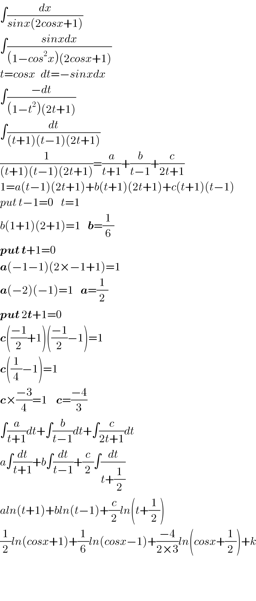 ∫(dx/(sinx(2cosx+1)))  ∫((sinxdx)/((1−cos^2 x)(2cosx+1)))  t=cosx   dt=−sinxdx  ∫((−dt)/((1−t^2 )(2t+1)))  ∫(dt/((t+1)(t−1)(2t+1)))  (1/((t+1)(t−1)(2t+1)))=(a/(t+1))+(b/(t−1))+(c/(2t+1))  1=a(t−1)(2t+1)+b(t+1)(2t+1)+c(t+1)(t−1)  put t−1=0    t=1  b(1+1)(2+1)=1    b=(1/6)  put t+1=0  a(−1−1)(2×−1+1)=1  a(−2)(−1)=1    a=(1/2)  put 2t+1=0  c(((−1)/2)+1)(((−1)/2)−1)=1  c((1/4)−1)=1  c×((−3)/4)=1     c=((−4)/3)  ∫(a/(t+1))dt+∫(b/(t−1))dt+∫(c/(2t+1))dt  a∫(dt/(t+1))+b∫(dt/(t−1))+(c/2)∫(dt/(t+(1/2)))  aln(t+1)+bln(t−1)+(c/2)ln(t+(1/2))  (1/2)ln(cosx+1)+(1/6)ln(cosx−1)+((−4)/(2×3))ln(cosx+(1/2))+k      