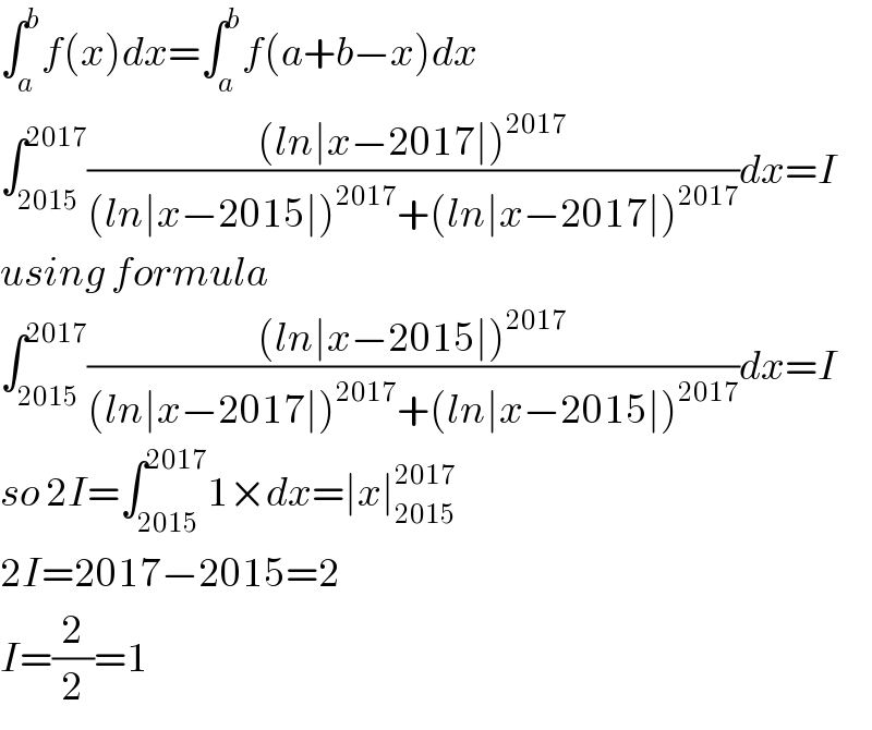 ∫_a ^b f(x)dx=∫_a ^b f(a+b−x)dx  ∫_(2015) ^(2017) (((ln∣x−2017∣)^(2017) )/((ln∣x−2015∣)^(2017) +(ln∣x−2017∣)^(2017) ))dx=I  using formula  ∫_(2015) ^(2017) (((ln∣x−2015∣)^(2017) )/((ln∣x−2017∣)^(2017) +(ln∣x−2015∣)^(2017) ))dx=I  so 2I=∫_(2015) ^(2017) 1×dx=∣x∣_(2015) ^(2017)   2I=2017−2015=2  I=(2/2)=1  