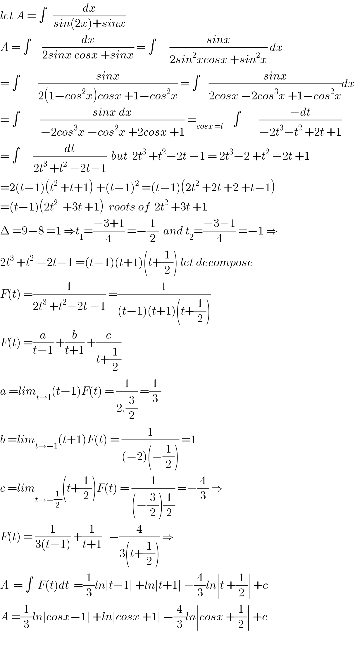 let A = ∫   (dx/(sin(2x)+sinx))  A = ∫     (dx/(2sinx cosx +sinx)) = ∫      ((sinx)/(2sin^2 xcosx +sin^2 x)) dx  = ∫        ((sinx)/(2(1−cos^2 x)cosx +1−cos^2 x)) = ∫    ((sinx)/(2cosx −2cos^3 x +1−cos^2 x))dx  = ∫         ((sinx dx)/(−2cos^3 x −cos^2 x +2cosx +1)) =_(cosx =t)     ∫        ((−dt)/(−2t^3 −t^2  +2t +1))  = ∫      (dt/(2t^3  +t^2  −2t−1))  but  2t^3  +t^2 −2t −1 = 2t^3 −2 +t^2  −2t +1  =2(t−1)(t^2  +t+1) +(t−1)^2  =(t−1)(2t^2  +2t +2 +t−1)  =(t−1)(2t^2   +3t +1)  roots of  2t^2  +3t +1   Δ =9−8 =1 ⇒t_1 =((−3+1)/4) =−(1/2)  and t_2 =((−3−1)/4) =−1 ⇒  2t^3  +t^2  −2t−1 =(t−1)(t+1)(t+(1/2)) let decompose  F(t) =(1/(2t^3  +t^2 −2t −1)) =(1/((t−1)(t+1)(t+(1/2))))  F(t) =(a/(t−1)) +(b/(t+1)) +(c/(t+(1/2)))  a =lim_(t→1) (t−1)F(t) = (1/(2.(3/2))) =(1/3)  b =lim_(t→−1) (t+1)F(t) = (1/((−2)(−(1/2)))) =1  c =lim_(t→−(1/2)) (t+(1/2))F(t) = (1/((−(3/2))(1/2))) =−(4/3) ⇒  F(t) = (1/(3(t−1))) +(1/(t+1))   −(4/(3(t+(1/2)))) ⇒  A  = ∫  F(t)dt  =(1/3)ln∣t−1∣ +ln∣t+1∣ −(4/3)ln∣t +(1/2)∣ +c  A =(1/3)ln∣cosx−1∣ +ln∣cosx +1∣ −(4/3)ln∣cosx +(1/2)∣ +c    