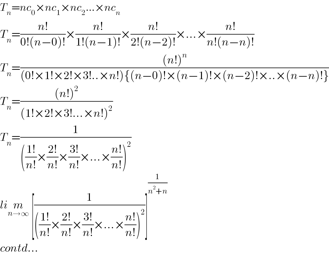 T_n =nc_0 ×nc_1 ×nc_2 ...×nc_n   T_n =((n!)/(0!(n−0)!))×((n!)/(1!(n−1)!))×((n!)/(2!(n−2)!))×...×((n!)/(n!(n−n)!))  T_n =(((n!)^n )/((0!×1!×2!×3!..×n!){(n−0)!×(n−1)!×(n−2)!×..×(n−n)!}))  T_n =(((n!)^2 )/((1!×2!×3!...×n!)^2 ))  T_n =(1/((((1!)/(n!))×((2!)/(n!))×((3!)/(n!))×...×((n!)/(n!)))^2 ))  lim_(n→∞)  [(1/((((1!)/(n!))×((2!)/(n!))×((3!)/(n!))×...×((n!)/(n!)))^2 ))]^(1/(n^2 +n))   contd...  
